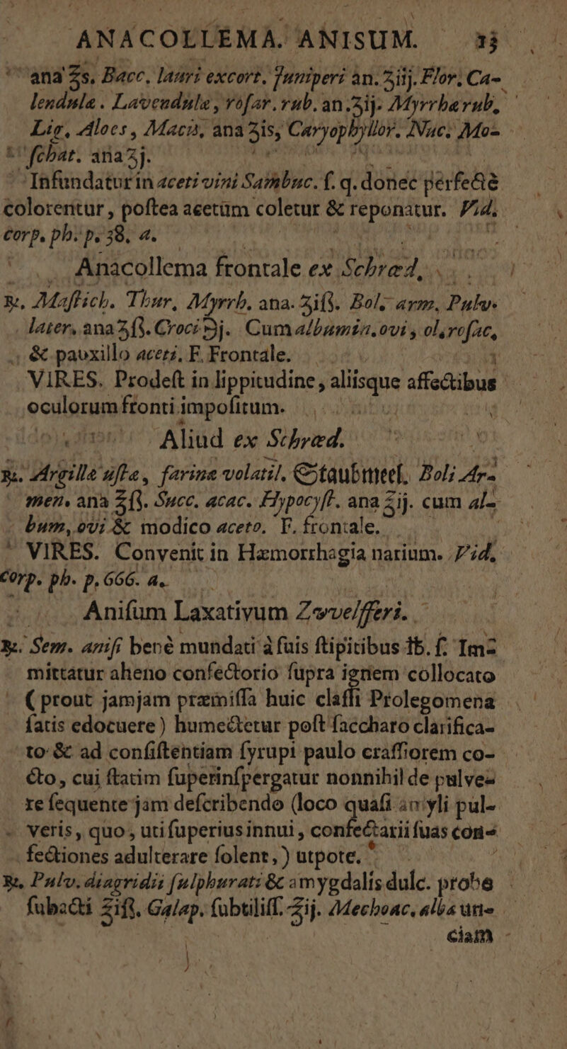 ANACOLLEMA. ANISUM. 3j '''ana' Zs, Bace., lauri excort, urgeri an. 5iij. Flor; Ca- lendnla . La'veudule , vofav. rub. an .3jj- Myrrha rub, Lig, 4loes , Macis, ana 3i; Ciryepbyiti Nue. Mo- tU febar. ira5j. '7Infundatur in 4ceri vini Saibnc. f. q. donec perfe&amp;é colorentur , poftea acetüm coletur &amp; reponatur. Pa. Corp. ph. p. Ey dt | Anacollema frontale ex. dd. e x. Maffich. Thur, AMyrrb. ana. 4if3. Bol, arm, Daly later, ana 23. Croci Bj. Cum albumin. ovi y ol, rift, ;, &amp; pavxillo acerz, F. Frontale. oculorumfrontiimpofitum. ||... , a dE Aliud ex Schyed. E. rgille Afta, farine volatil, Ctaubmeef. Bol; ES bum, ovi &amp; modico aceto. T. fron:ale. * VIRES. Convenit in Hamorrhagia narium. .Fid. Corp. ph.p.66G. a. Anifum Laxativum Zvelffiri à mittatur aheno confe&amp;orio fupra igtiem collocato fatis edocuere) hume&amp;etur poft faccharo clarifica- to &amp; ad confiftentiam fyrupi paulo craffiorem co- &amp;o, cui ftatim fuperinfpergatur nonnihil de pulvez re fequente j jim defcribende (loco Ped amyli pul- - veris, quo, uti fuperius innui , confecarii fuas con^ fcaiones adulterare folenr ,) utpote.  PANT ^