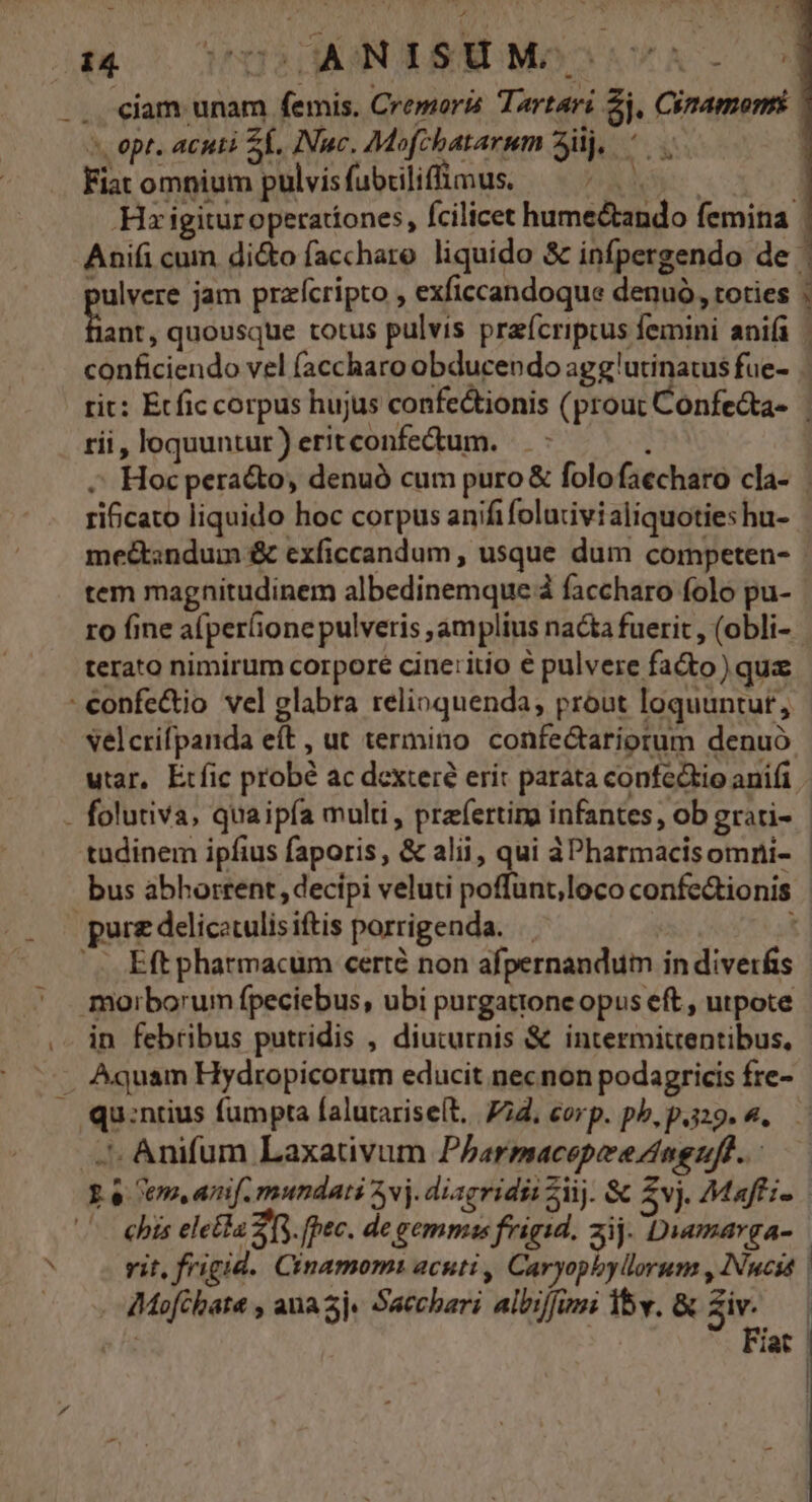 * » opt. acuti Sf. INuc, Mofebatarum 3j, ^. Fiat omnium pulvisfubrilifüimus. — ^ 1 Hx igitur operationes, fcilicet hume&amp;tando femina | pulvere jam przfcripto , exficcandoque denuó, toties : fan, quousque totus pulvis praícripcus femini anifi | conficiendo vel (accharo obducendo agg'utinatus fue- rit: Etfic corpus hujus confectionis ( prout Confe&amp;a- | rii, loquuntur) eritconfe&amp;um. Hoc peracto, denuó cum puro &amp; folofaecharo cla- | ri&amp;cato liquido hoc corpus anifi folurivialiquoties hu- me&amp;sndum &amp; exficcandum , usque dum competen- - tem magnitudinem albedinemque à faccharo folo pu- | ro fine a(per(ione pulveris ;amplius nacta fuerit , (obli- terato nimirum corpore cine:itio € pulvere fa&amp;o) qux velcrifpanda eft , ut termino confectariorum denuo utar, Etfic probé ac dexteré erit parata confectio anifi tadinem ipfius faporis , &amp; alii, qui àPharmacisomni- - bus abhorrent, decipi veluti poffunt;loco confe&amp;tionis | -- in febribus putridis , diuturnis &amp; intermittentibus, Eo em, am[. mundati vj. diagridii Ziij. &amp; 5v). Maffi- vit, frigid. Cinamomi acuti , Caryopbylorum , INucss . AMofchata , ana 5j« Sacchari albi/funi 15v. &amp; Zi | e fs Fiat |