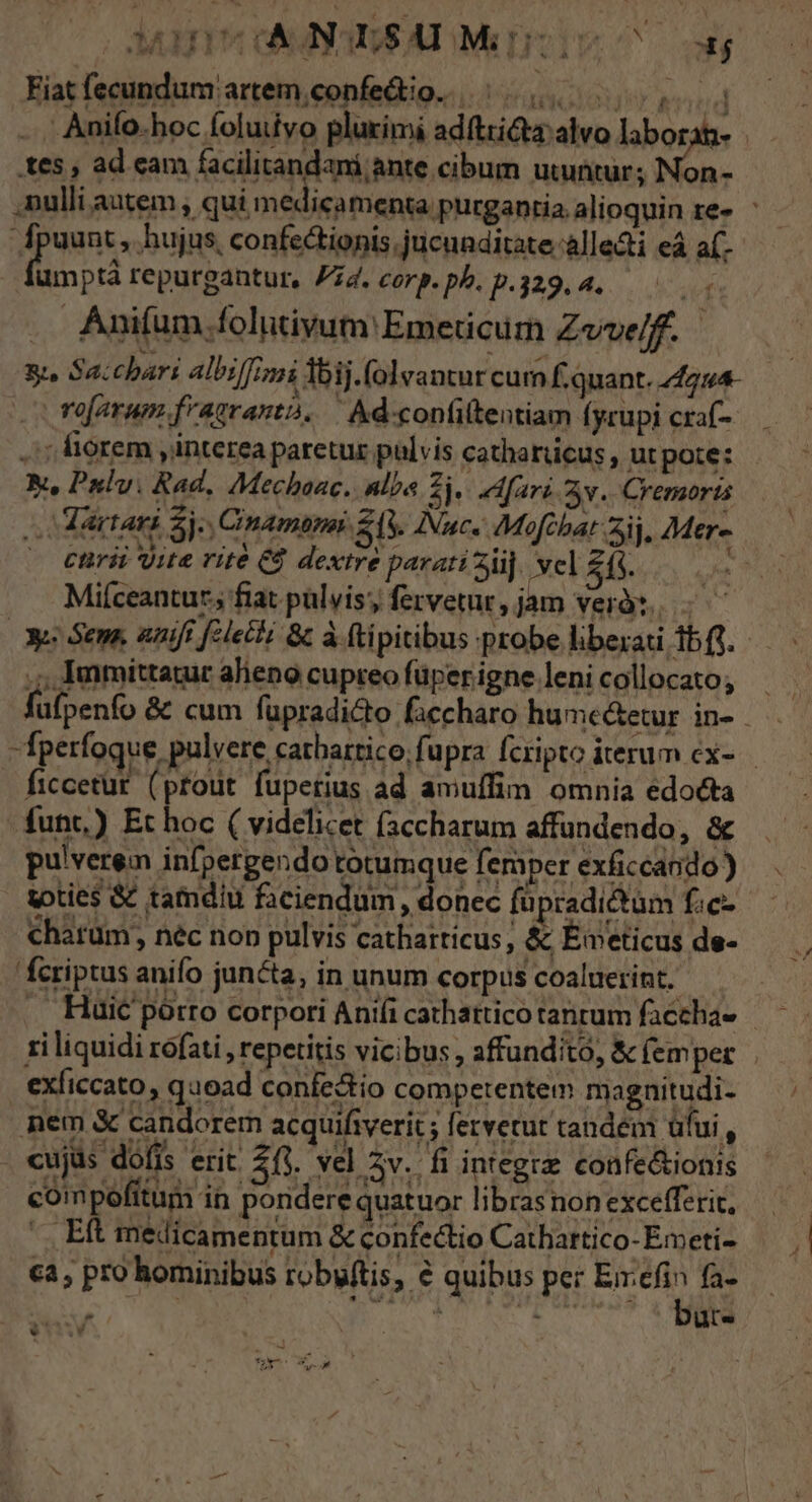 Mur canSAIMnI 3$ Fiat fecundum artem;confedio. |... 000,4 Anifo.hoc foluivo plurimi ad(tricta alvo laborat tes , ad cam facilitandani ante cibum utuntur; Non- ,nulli autem , qui medicamenta. purgantia alioquin re» Ane ; hujus, confectionis;jucunditate;allecti eà a(- umptà repurgantur, Pz4. corp.pb.p.329.4. .. Anifum.folutivum' Emeticum Zvvelff. 8. Sacchari albiffinzi Ibij.folvantur cum f.quant. 24224- rofarum frazranta, | kd-confiltentiam (yrupi craf- .; fiorem interea paretur pulvis catharücus , ut pote: Yu Pulv. Rad, Mechaac. alba 2. eMfari v. Cremorts —artani Sj. Cinamapai 24V. Nuc« Mofchat aij. Mer- * ctrii ite rité Eg dextre parati ii], Nel $5. Miíceantur fiat pulvis; fervetur, jam verà. X Sens, uaift filet &amp; à (tipitibus probe liberati 1bfi. ,;,Immittauur alieno cupreo füperigne.lenicollocato, füfpenfo &amp; cum fapradicto faccharo hume&amp;etur in- : fperfoque. pulvere catbartico;fupra fcripto iterum ex-.— ficcetur. (ptout fupetius ad amuffim omnia edocta funt.) Et hoc ( videlicet (accharum affundendo, &amp; pulverem infpergendo totumque femper exficcando) toties &amp; tamdiu faciendum , donec fur radictüm fic- charüm, nec non pulvis catharticus, &amp; Émeticus de- fcriptus anifo juncta, in unum corpus coaluerint. . Huic pórto corpori Aniíi cathattico tanrum facchae - 1i liquidi rofati , repetitis vicibus , affunditó, &amp; (emper exficcato, quoad confe&amp;io competentem magnitudi- nem &amp; candorem acquifiverit ; fervetut tandem üfui, cujüs dófis erit. 2(3. vel zv. fi integre confe&amp;ionis compefítum in pondere quatuor libras non excefferit, |. Eft medicamentum &amp; confectio Cathartico- Emeti- ca, pro hominibus robuftis, .€ quibus per 2 fa- , : ut.