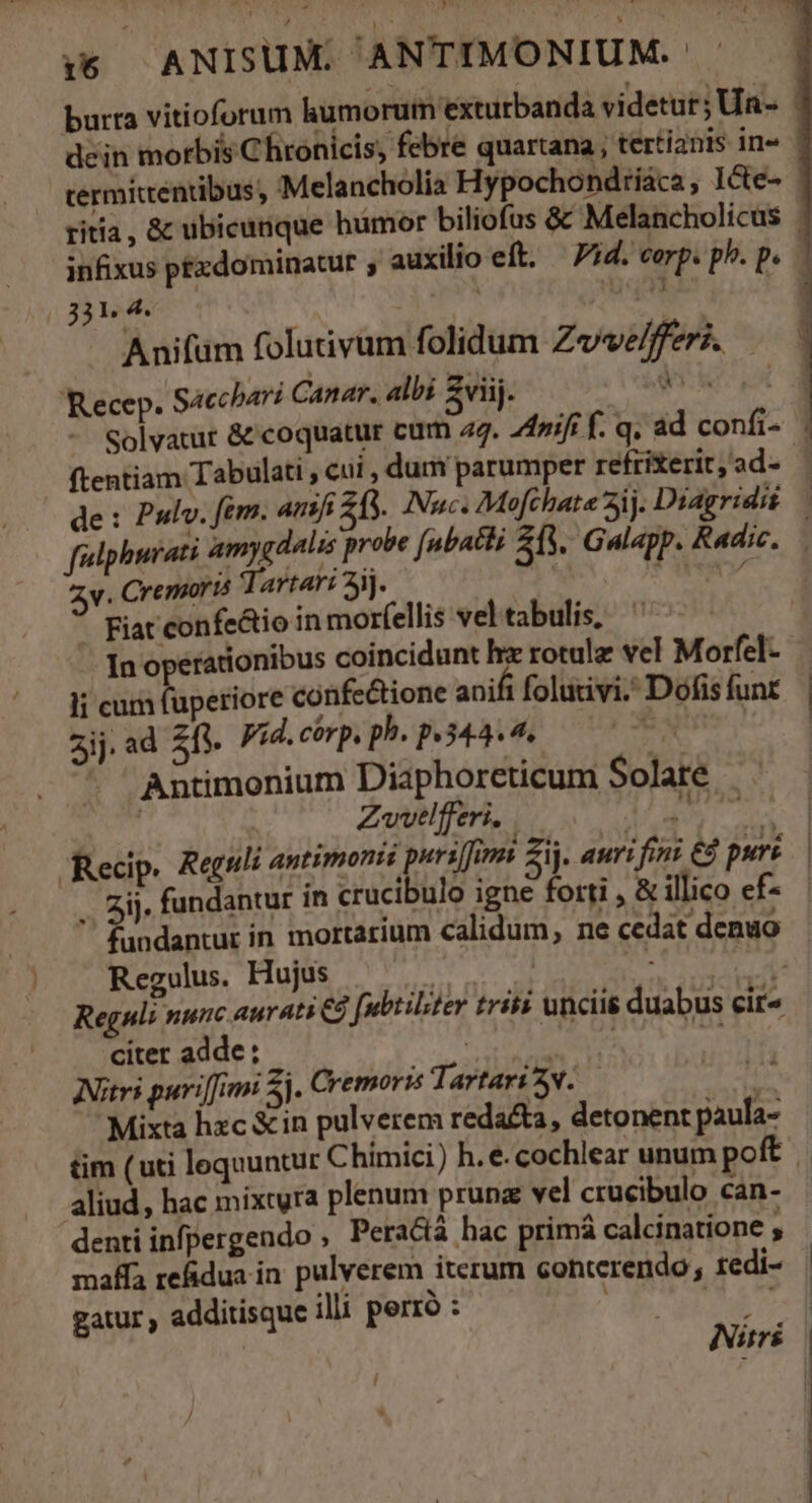 1:6 ANISUM. ANTIMONIUM.- burta vitioforum humorum exturbanda videtur; Ua- dein morbis Chronicis, febre quartana ; tertianis in» termittentibus, €Melancholia Hypochondriaca, I&amp;e- ritia, &amp; ubicunque hümor biliofus &amp; Melancholicus | infixus ptxdominacur , auxilio eft. — Pid. corp. ph. p. 1 331. 4. i; E e Anifüm folutivum folidum Zvve/fferi. — 'Recep. Sacchari Canar. albi £viij. $i : Solvatur &amp; coquatur cum 27. nift f. q. ad confi ftentiam Tabulati , cui dum parumper refrierit,ad- — de: Pulv. fem. anf 25. Nuc. Mofchate 5j. Diagridit — fulphurati amygdalis probe (ubatti 23. Galapp. Radic. v. Cremorts Tartari 3jj. «sro - Fiat confe&amp;io in morfellis vel tabulis, . Inoperationibus coincidunt hz rotulz vel Morfel- li cum fuperiore confe&amp;tione ani folutivi. Dofis funr zij.ad fi. Fid.cérp. ph. p.344. 4. Nin - Antimonium Diaphoreticum Solate — | Zwvelfferi. | M ie Recip. Reguli antimomi pursfems Zi. auri fini € purs .. ij. fundantur in crucibulo igne forti , &amp; illico ef- fundantur in mortarium calidum, ne cedat denuo Regulus. Hujus P d Abr Reguli nunc aurati €d [ubtilter tris unciis duabus cit citer adde ; | Meus Ni INitrs puriffim Si. Cremoris Tartari 3v. Mixta hzc &amp;in pulverem redacta, detonent paula- tim (uti lequuntur Chimici) h. e. cochlear unum poft aliud, hac mixtyra plenum prunz vel crucibulo can- denti infpergendo Pera&amp;iá hac primá calcinatione , maffa refidua in. pulverem iterum conterendo; redi- gatur , additisque illi perró : | 5 po i 1 meo m S o Nis