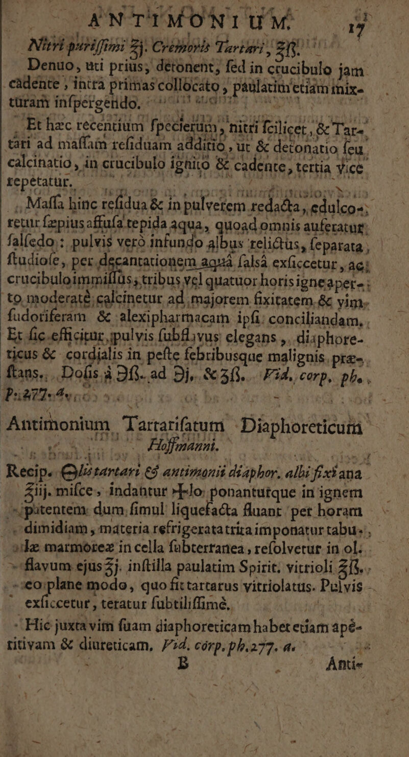 E Ca ob Tl Yr ri xs t b / AV ODERC. »&amp; : E bT &amp;T * rev 11 iulii ^ TT tle dur h U Nieri puriffimi Zi Crémora Tarizri d ibn zh Denuo, uti prius; détonent, fed in ctucibulo jam. càdente ; intra primas collocato , paulatim etiam iix- trat Infgerectdo, có augpnir va (ON 2 3494 à 123711 e LUS OS A S22SIMEDA OOV ASMGOO . Et hzc recentium fi pecterum , nitri fcilicer, &amp; Tar» tati ad maffain refiduam additio , ut &amp; detonatio (eu. A * c ka , ! SILLA nudata i1 pili. e) TA calcinatio, in crucibulo igRito &amp; cadente, tertia yice repetattr.. Fe POT 0^ dl dw NC ADU HORN .;, Maffa binc refidua &amp; in pulverem. redacta, edulco-; retur fepiusafffa tepida aqua, quoad omnis auferatur: falícdo;: pulvis veró infundo albus relictus, feparata ; ftudioíe, per. decantationem aquá falsá ex(iccetur , ac; cracibuloimmiflus tribus vel quatuor horis igneaper- ; to noderaté;calcinetur ad majorem fixitatem.&amp; vim. fudotiferam &amp; alexipharmacam ipfi: conciliandam, . Et fic. efficitur ipulvis fublvus elegans ,. disphore- jus&amp; SE in pefte febribusque malignis. pr. ftans., Dos à 9fi- ad Dj, &amp; 3/1... Fd. corp, ph. WPuiAT4ev 6o 50s ot basso cutie nre usd Antimonium Tartarifatum Diaphoreti culi « NC (ON Es : d Floffeanni. | KA Recip. Qiétartari ed autimanit diaphor, albi frx* ana. .. &amp;iij. mifce;, indahtur »Flo: ponantutque in ignem '^jputentem: dum, fimul: liquefacta fluant pet horam -.« dimidiam , materia refrigeratatria imponatur tabu, ike marmorez in cella fübterranea, refolvetur in ol. ^flayum ejus 5j. inftilla paulatim Spirit. vitrioli 2f$. . . seo;plane modo, quo fit tarcarus vitriolatus. Pulvis à Med teratur fubtiliffimé, EE I - Hic juxta vim fuam diaphoreticam habet etiam apé- ritivam &amp; diureticam, 74. córp. pb.277. 4. js ad Ns B | Ánti« 4 e 