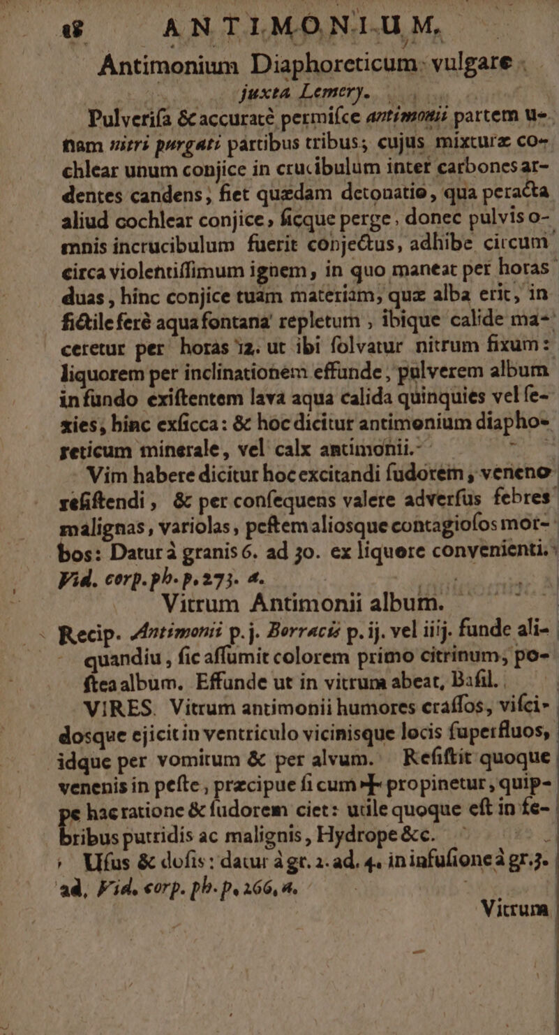 e ANTIMONI.U M, Y NS nr) L Xa Lo yd | Antimonium Diaphorcticum. vulgare . | JM xtA emet. e cui Pulveriía &amp; accurate permifce atiauoui; partem ue. fam rri purgati partibus tribus; cujus mixtura co« chlear unum conjice in crucibulum inter carbones ar- dentes candens; fiet quedam detonatio , qua peracta aliud cochlear conjice, ficque perge, donec pulviso- mnis incrucibulum fuerit conje&amp;us, adhibe circum. circa violettiffimum ignem, in quo maneat per horas duas , hinc conjice tuam materiam, quz alba erit, in fi&amp;ileferé aquafontana' repletum ; ibique calide ma- ceretur per horas iz. ut ibi folvatur nitrum fixum: liquorem per inclinationem effunde , pulverem album infundo exiítentem lava aqua calida quinquies vel fe- sies; hinc exficca: &amp; hoc dicitur antimenium diapho- peticum minerale, vel calx antimonii.-- M Vim habere dicitur hocexcitandi fudorem , veneno refiftendi, &amp; per confequens valere adverfus febres. malignas, variolas peftemaliosque contagioíos mot- bos: Daturà granis 6. ad jo. ex liquere convenienti: Vid. corp. ph. p. 273. 4. IAN Vitrum Ántimonii album. - Recip. 4dntimonii p.j. Berraciz p. ij. vel iiij. funde ali- | quandiu, fic affumit colorem primo citrinum, po- fteaalbum. Effunde ut in vitrum abeat, Bafil. | VIRES. Vitrum antimonii humores craffos, vifci- | dosque ejicitin ventriculo vicinisque locis fupetrfluos,. idque per vomitum &amp; per alvum. — Refiftit quoque. venenis in pefte , precipue fi cum»F propinetur, quip- € hacratione &amp; fudorem ciet: utile quoque eft in fe- D ibus putridis ac malignis , Hydrope &amp;c. i ^ Vifus &amp; dofis: datur àgt. 2. ad. 4. ininfufioneá gr.j. ad, Kid. «orp. pb. p. 266, 4. - Vicrum |
