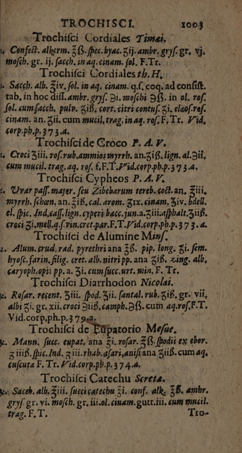 TROCHISCL 100 -. — -&amp;Trochifci Cordiales Tímei, ttiofcb. gx. ij. faceh. in aq.cinam. fol, F.Tr. Trochifci Cordiales £5. H, l- Saccb. alb. Ziv, fol. in aq. cinam. q.(, coq. ad confit. | tab, in hoc diff. embr, gryf. 2i. avofcbi 91V. in ol. rof. | fol. eumfaéch. pulv. zifs; cort.vitricontuf.zi.eleofref. —— - €inam. an. Zii, cum amucil trag. inq. vof EF, Tr. Void, €erp.ph.p. 37 3.4. p wb e . Trochifcide Groco P. 4. V. | t. Ctoci Aiii, vof rub. ammios vyrrb. an.2i (S. lign. alii, €um mucil. trag. aq. vof. CE T P^id.cerp pba-a 734. K Trochifci Cypheos P. 4. P. t Uyar paff. major. feu Zibeharum tereb.eocl.an, Ziii, myrrb. fihen, an. 218, cal. azom. z1x. einam. Siv. bdell, €l. [pic. Ind.eaf[. lign. cyperi bacc. jun-a-2iiizafphalt.3iifs. creci 3i.tell.a f-vin.eret.par.F. T. Pid corp-ph.p.3 7 3. 4. Trochifci de Alumine Misf. : c lum. irud. rad. pyrethriana 26. pip. long. Zi. fem. byofc. farin. filig. eret. alb. uitri pp. ana if. zing. alb, ear yoph.opii pp. a. 3i. cum (ücc.urt. min, F. Tr, ——— 7 Trochifci Diarrhodon Nice/ai. albi Zi. gr. xii. croci Sii camph. 3f3. cum aq.vof. FT. . Vid.cotp.ph.p.3 7 948. | Vete. Trochifci de Füpatorio Mefze, y. Mann. fuc. eupat, ana. £i. vofar. Z3. ffodii ex tbor. - g iiifi. (pic. Ind. ziii. rhab.afari,anifi ana Ziff. cum aq, cuifcuta F. Tr. F'id.corp.p.p.374-4..— Trochifci Catechu $eete...—. |— y« Sacth. alb. iii. fucci catechu 2i. eonf. alh. ZB. amhr. gryf gx. vi. mofch. gc, üii-ol. cinam.gutc.iii. um mucil. trag. F, T. ! Tro-