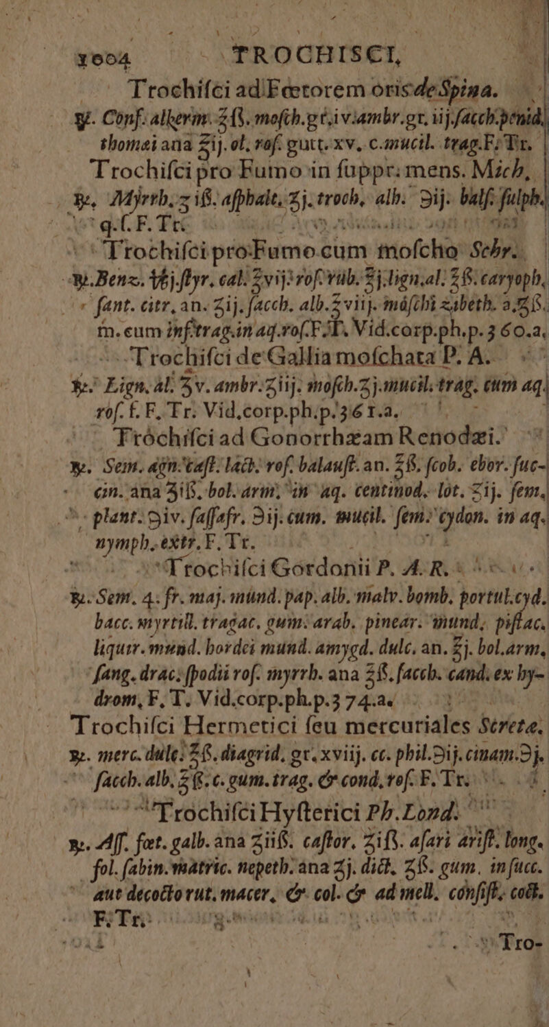 ubt - TROCHISEI, »' Ttochifci ad/Feetorem orisdeSpiga. y. Conf. aller. Z (S. mofih.g ti viambr.gr. iij acchpenid id, . Shomaiana $i]. ol. vof. gutt. xv. canucil. trag F/ Tr, Trochifci pro Futno in füppr mens. Micb, | ES T CET EA «pnus: «E alb. aij dif fupb. q. CF. Tté FOTODRES | Trochifci pro: cFumo.c cum miofchio: Sehr. w.Benss. Vj. fDyr. cal vij rofob. fitign. al 2$. caryoph, , fant. dtr, an. Zij. facchb. alb. 2 viij. máfibi zabeth. 226. fn. eum 2nfetrag.in aq.ro(-F JL. Vid.corp. ^s p-3 60.2. Trochifci de'Galliamofchata PLA. «^ e. TM Al Sv. ambr:ziij. mofcb.z jj mucili trag. eum 4g. rof. É.F. Tr. Vid.corp.phip/36 1.2. '. Tróchrfci ad Gonorrhzam Renodzi. ^ Y. Sem. gn ta[t. lach. rof. balaufe. an. 2$. fcob. ebor. -fuc- cin. àna 3i. bol. arti, in aq. Centinod.. Lot. Zij. fem. Ps plant: piv. faffafr. 3j. cm. mueil. fem: P ir in 4q. Me adus extr, F, Tr. | Ttocbifci Gordonii P. A. R. « E. Sem. 4: fr. maj. mind. pap. alb. malv. bomb, —-— dl bacc. vryrtill. tragac, gum: arab, pinear. tmd, piflac. liquir. mund. bordei mund. amygd. dulc, an. Zi. bol.arm, Jang. drac; podii rof. myrrb. ana 265. [accb. cand. ex by- drom,F, T. Vid.corp.ph.p.374.a. 1 Trochifci Hermcetici feu mercuriales Secreta, PE 4lb, zt €. gum. trag. C cond, tef. F. Tr. M s i 'Trochifci Hyfterici Pb. Lond. y. 4f. fet. galb. ana zii. caftor. ZifV. a[uri m hg. | fol. f(abin.vaatric. nepetb: ana 2j. dick, 25. gum. in fuc. Coat Mesi rut. mcr, ao el. ad ad nell. e f codi. T2771 | | VTro-