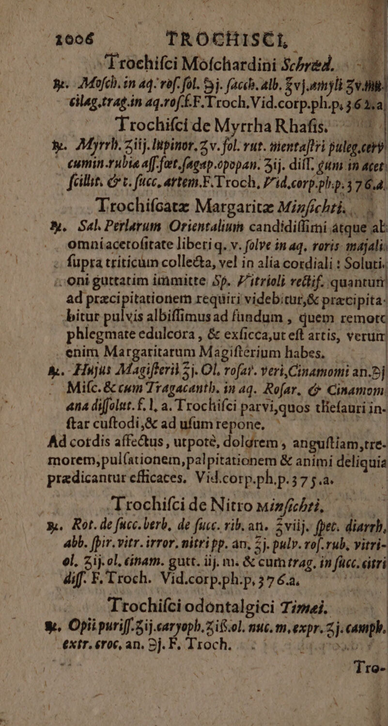 .Froehifci Mofchardini Scbred.. d 3e. 7Mofcli. in 4q- vof. fol. 53j. facch. alb. $vj.myli zv] eilag.trag.in aq.rof.É.F.Troch.Vid.corp.ph.p, 362,a| Trochifci de MyrrhaRhafis. — | i. 7Myrrhi. ziij. Itpinor. 7 v. fol. vut. menta]lri puleg.ctry . eumin-rubia a[f. fett. fagap.opopan. 5ij. diiT. gum in acet. fei, Cr c. fcc, artem, F/Troch, P'id.corp.pl.p.37 6.4. Trochifcatz Margarita Mizfichri s. Sal Perlarum Orientaliu candidilfimi atque aE .. omníacetofitate libetiq. v. folve in aq, roris: majali: - fupra triticum collecta, vel in alia cordiali : Soluti. ; Oni guttatim immitte. 5p. 7'itrioli relif. quantum ad przcipitationem requiri videbitur &amp; praci pita: .bitur pulvis albiffimus ad fundum , quem remotc phlegmate edulcora , &amp; exficca;ut eft artis, verum enim Margaritarum Magifterium habes, | &amp;. Hujus Magifferil 5j. Ol, rofar. veri, Cinamomi an.2j | Mifc. &amp; cum Tragacantb. in aq. Ro[ar. Cinamom. ana diffolut.£. l, a. 'Trochifci parvi,quos tliefauri in- ftar cuftodi,&amp; ad ufumrepone. ^ — iaa Ad cordis affectus , utpote, dolgrem , anguítiam,tre- morem,pul(ationem, palpitationem &amp; animi deliquia praedicantur efficaces, Vid.corp.ph.p.57 5.a. | rochifci de Nitro minfichti, x. Rot. de fucc.berb, de fuc. rib. an. 2viij. fpet. diarrh, abb. [pir.vitr.irror, nitri pp. an. 2j. pulv. vo[.rub, vitri- el. 2ij. ol, éinam. gutt. iij. m. &amp; cumtrag. in fucc. etri dif. F.Troch. Vid.corp.ph.p,$3y6a. ^ ^ ^ - Trochiíci odontalgici Timei. S y. Opii puri[.5ij.caryopb.ziifs.ol. nuc. m,expr. 2 j. cauph. -extr.éroc, an. Bj. F. Troch. 25. 0o l | Tro-