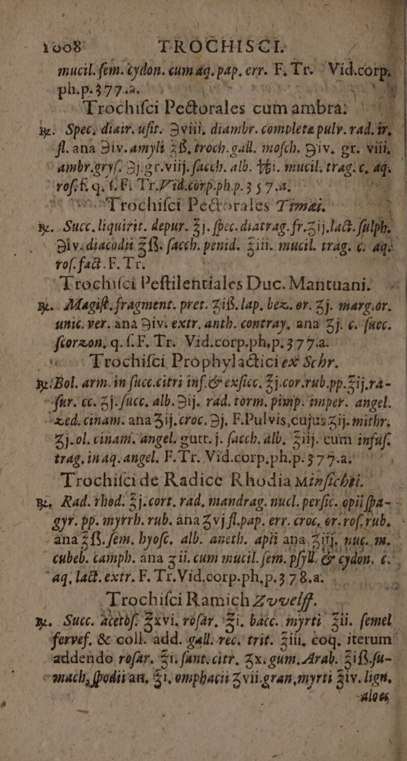 ! : 1008 TROCHISCIL. | mucil.fem.ydon. cum ag, pap. err. F, Tr. ^ Vid.corp. phpcbygaa; ha avi uns ^ eso cup L D MN ^ Trochifci Pe&amp;orales cum ambra: || 7. ky. Spec, diair. ufi. Sviil, diambr. completa pulv. vad. ir, fl. ana iv. amyli 265, troch. gall. mofch. yiv, gr. vili, ' ainbr.eryf. 2j.g c-viij. faccb. alb. bi. mucil trag. e, ad. wofi&amp; qq CEFLTrPbgnpephp.is7.3. 7 07 0M 5 s Trochifci Pe&amp;orales Toss. ri A. Succ. liquirit. depur. 5j. (pec. diatrag.fr.2ij.la. fulphi. 2o Bly.diacodi £f (acch. penid. iii. mucil. trag. €; aqo. f fad.F. TO s TCTANRE Erochi(ci Peftilentiales Duc. Mantuani. | y. - Magift. fragment. pret. Zifs. lap. bez. or. Zj. margór. — sic. ver. ana Sivi extr, antb. contray, ana Zj. e. fec. — fiorzon; q.(.F. Tr. Vid.corp.ph; p.377: : 5: Trochifci Prophyladtici ex Schr. hal se (Bol. arin.in fucc.citri inf. C exficc, Zj.cor.rub.pp.Zij.rà- — ^ fur. cc. 5j: fncc, alb. Sij. rad. torm. pinp. tmper. angel. aed. cinam. ana 3ij. cioc. 3j. F.Pulvis,cujzs zij. mithr. Zj-ol. cinaii. angel. eutt. j. (accb, alb, 511). cum infaüf. trag, inq. angel, FTr. Vid.corp.ph.p:375.a. ^ , Trochifci de Radice Rhodia iz/ffcgi. 5a Rad. hod. 5j.cort. rad, tmandrag. nucl. per[ic. opii pa- - 4)yr. bp. myrrb. rub. àna Zvj fl.pap. err. croc, er-rof rub, . ana 213. fem. byofc, alb. ametb. apii apa 2i], nut. m. - €ubeb. campb. ana zii. cum qucil. (em. pf G cy. 6 : aq, lad. extr. F. Tr.Vid.oorp.ph,p.78.a ,.. | .Irochifci Ramich Zvvelf. x. Suc. aceto. xvi. vofar. Zi, bacc. myrti. Sii. femel fervef. &amp; coll. add. all. vec. trit. 5iii, coq. iterum addendo rofar. $i; fant.citr. 2x. gum. Arab. SifVfu- canach, (podii'an, 51, omplaiit Zvil.gran, myrti ko  MO r* — M h