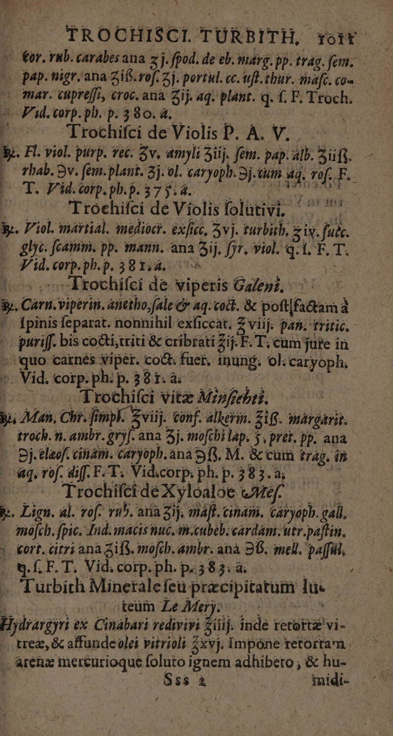 TROCHISCI. TÜRBITH, voir —— v €or. rub. carabes ana z j. fpod. de eb. marg. pp. trag. fom. (o pap. nigr.ana gifs. rof. 2j. portàl. cc. wufl.tbur. mafc.cos — o mar. cipreffi, croc. ana Zij. aq. plant. q. f. F. Troch. boFid.vrp.pl.p:a80. d, 609000 0 o 3 Trochifti deViolisP. A. V. Y. Fl. viol. purp. veé. Sv, amyli 3iij. fem. pap. alb. 2f. -— Fhab. Bv. fem.plant. 2j. ol. caryoph. 3j.tuim 1. vof. F. MEDIA Laudud EA LL NEN eo . . Troehitci de Violisfolütivi, ^ yp. Viol. martial. mediocr. exfcc, 3v. turbith, z iv. fudc. - &amp;lye. fcammm. pp. mann. ana Sij, fjr. viol. q. t. F. T. | Füd.erppbp 3814s 50 | A (05 oo rochifci de viperis Galepz; ^ ^ &amp;. Carn. viperin. anttho,fale &amp;* q.coit. &amp; poft[fa&amp;ara à ' fpinisfeparat. nonnihil exficcat. Z viij. pan. tritic.- puri[f. bis co&amp;i;ttiti &amp; cribtati Zij. F. T, cum jute in ^ quo catnés viper. co&amp; fuet, inung. ol. caryoph. «. Vid. Corp. ph: p. 3 8I. di Rb: FRE bs d^ p 1tochiíci vitz Mzpfzebrz. bi Man, Chr. fimpk. viij. conf. alberin. 218. margarit. - troch. n. ambr. gry[. ana 5j. mo[cbi lap. 5 pret. pp. ana - gj.tlaof. ciat. caryoph. ana 9f, M. &amp; cuin trag. ip. — «qr. di[.F, T. Vidicorp.ph.p.383.a; — ^ 1 TrochifeideXyloaloe &amp;Méf- — .. Ligu. al. vof 05. ana 2ij, maf. cinani. Caryopb. gall. mofcb. fpic. Ind. acis vic. tm.cubob; cardam: utr.paftin. |. ort. citri ana Sif. mofcb. ambr. anà 968. meli. paffill :D f. F. hs Vid. corp. ph. pe3 $3.à; / Turbich Minetalefeu pracipitatum lue — teüm Ze Mer); niv | Hydraveyri ex. Cinabari vedivivi £iüij. inde retortz'vi- . rez, &amp; affundeolei vitrioli 2xvj. impone retortam : . areha mereurioque foluto ignem adhibeto ; &amp; hu- 0888 À inidi-