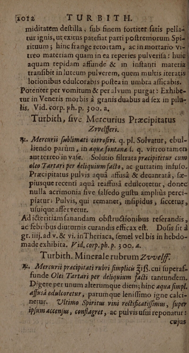 ao12 TUR S.ITH^:s: | miditatem deftilla ; fub finem fortiter fatis pella . turignis, ut exitus patefiat parti poftremorum Spi / gituum; hincfrangeretoitam, acinmortario vi*. treo materiam quam in ea reperies pulveriía : huie] aquam tepidam affunde &amp; in inftanti materia: tranfibit inluteum pulverem, quem multis iteratis! lotionibus edulcorabis pofteain umbra afficabis, | Potenter per vomitum &amp; per alvum purgat: Exhibe- tur in Veneris morbis à granis duabus ad fex in pilu- lis, Vid. corp. ph. p. 300. a, | Sw Turbith, fivc, Mercurius Pracipitatus Zvvelferi. q155 yw *-- Mercurii [ublimati corrofivi. q. pl. Solvatur, ebul-: liendo parüm , in aque fontana (. q. vitreotamen: autterreo in vafe... Solutio filtrata precipitetur cum oleo 7 artari per deliquitm fatto , ac guttatim infuío. Pracipitatus pulvis aquà affusà &amp; degantatá fze-. piusque recentí aquá reaffusá edulcoretur , donec: nulla acrimonia five falfedo guítu ampliüs perci- , piatür: Pulvis, qui remanet, infipidus , ficcetur, .. ufuiqueaffervetur. TET Adi&amp;eritiamfanandam obftrudionibus referandis , ac febribus diururnis curandis efficax eft. Dofis fit gr. liij.ad v. &amp; vi. in'Theriaca, femel velbis in hebdo- madeexhibita. Fid,corp.ph.p. 300.4... 5. Turbith. Mineralerubrum Zvvelff. Y. Mercurii pracipitati rubri fimplicis ifi. cui füpetaf- funde Olei Tartari per deliquium facti tantundem. Digere per unum alterumque diem; hinc aqua fimpl. Ajfus edulcoretur , parumque leniffimo igne calci- nem Ultimo Spiritus vini vectifiatifimu , fuper ipfum accen(us , conflagret , ac pülvisufui reponatur $ if dti cujus V