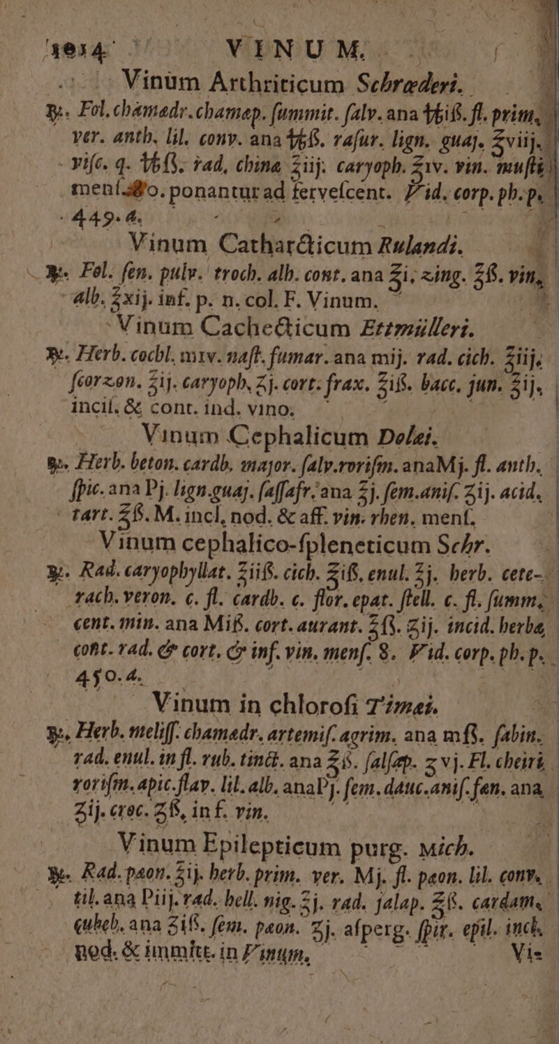 aes 12 WBNIUMADCON Sf. Vinüm Arthriticum Secbrederi..—— X y. Fol.chamadr. chamap. (ummit. falv. ana ifi. fl. prim, - ver. anth. lil, conv. ana 6. vafur. lign. eua. pus - Yife. q. 63. vad, china Züj. caryoph. iv. vin. mu[l) meníafo. ponanturad fervelcent. id. corp. php. | ors QUNM MEMMIUS Vinum Cathar&amp;icum Rslapdi. —— 4 3 Fel. fen. pulv. troch. alb. cont. ana Zi; «ing. 28. vin, 4lb. $xij. inf. p. n. col. F. Vinum, * : Vinum Cache&amp;icum Zzzziulleri. 3e. Herb. cocbl. vv. naft. fumar. ana mij. rad. cich. ziij, feorzon. ij. caryopb, Zj. cort; frax. sif. bacc. jun. Sij. | incil, &amp; cont. ind. vino; | Vinum Cephalicum De£ei. — | go. Herb. beton. cardb, anajor. faly.rorifm. anaM;j. fl. antb. | - ffi. ana Pj. lign.guag. faffafr/aa £j. fem.anif. Zij. acid. | tart. £5. M. incl, nod. &amp; aff. vin. rben, ment. ] Vinum cephalico-fpleneticum Schr. — — y. Rad. caryophyllat. Ziifs. cich. Ziff. enul. 5j. herb. cete-.— tac. veron. c. fl. cardb. c. flor. epat. flell. c. fi. fumm, cent. min. ana Mif. cort. aurant. (3. zij. incid. berba, cofit. 4d. £* cort, cy inf. vin. menf. 8. Fid. corp. ph.p. 450. 4. : ; ; MA .. Vinum in chlorofi 7'/zei. y, Herb. meliff. chamedr. avtemi[. agrim. ana mfi. fabin. 74d. enul. in fl. rub. tin&amp;t. ana Zi. [alfep. z vj. Fl. cheirk rorifm. apic-flav. lil. alb. anaV]. fem. datte.anif. fen. ana | Zij. erec. Z5, inf. vin. ut : 1 Vinum Epilepticum purg. ich. e. Rad. paon. 2ij. herb. prim. ver. Mj. fl. peon. lil. conv, - til.ana Piij. rad. bell. nig. 2j. rad. jalap. £f. cardatm, quheb, ana $18. fóm. paon. Zj. afperg. [pir. epil. inch