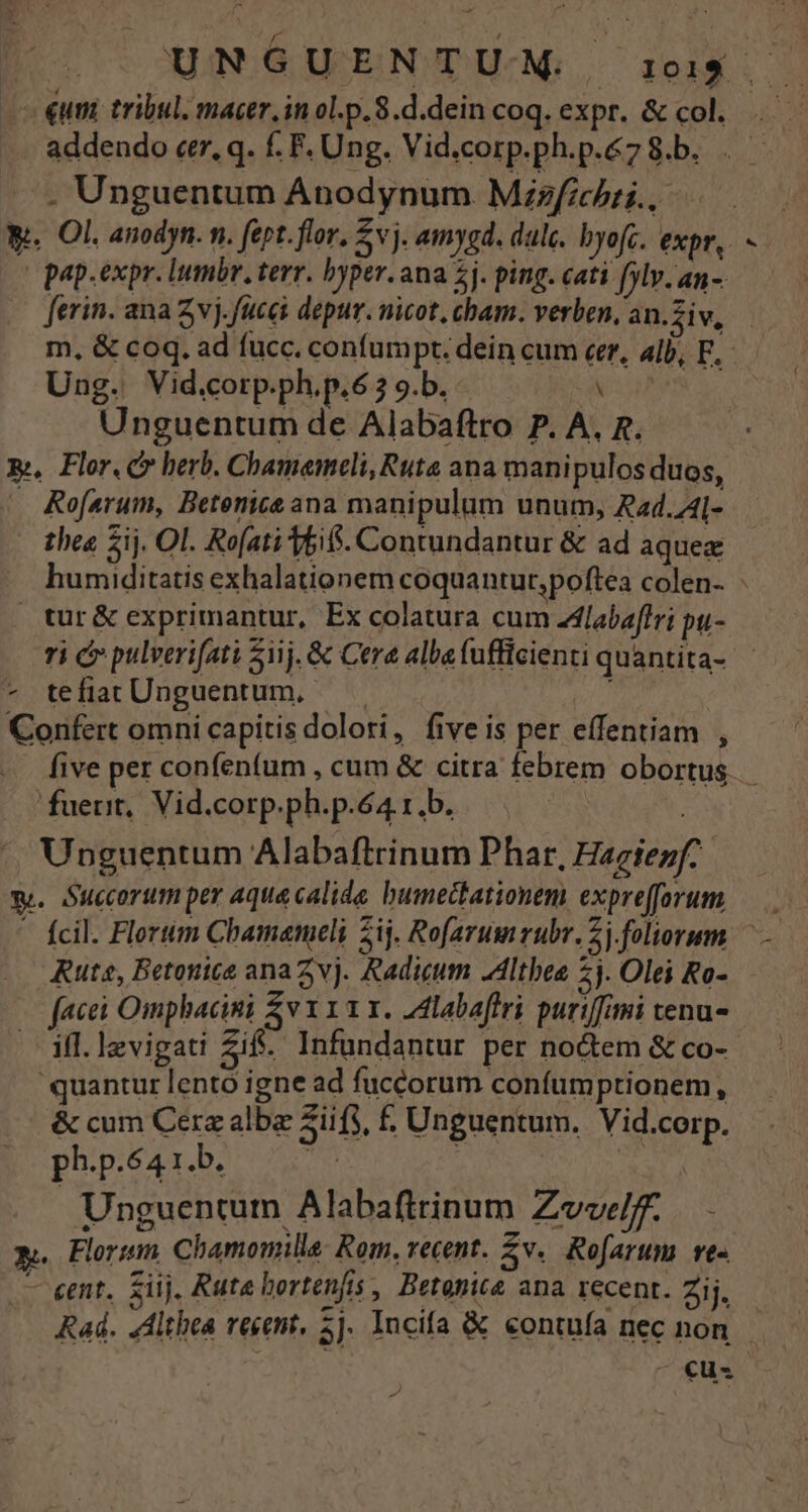 | UNGUENTUMNM. :u$ — - €um tribul. macer, in ol.p. 8.d.dein coq. expr. &amp; col... . Unguentum Anodynum Mzefichii., We. Ol. anodyn. n. fept. flor, 5v j. amygd. dale. byofc. expr,. | pap.expr. lumbr, terr. byper. ana 2j. ping. cati [ylv-an- ferin. ana Zvj.fucei depur. nicot, cham. verben, an.fiw, — m, &amp; coq. ad fucc. confumpt. dein cum eer, alb, E. Ung. Vid.corp.ph.p.6 7 9.b. X Unguentum de Alabaftro P. A. g. -..í,. five per confenfum , cum &amp; citra febrem obortus. fuerit, Vid.corp.ph.p.64 rb. | | Unguentum Alabaftrinum Phar, Hagiezf y. Suecorum per aque calide bumectationem exprefforum Ruta, Betonice ana Zvj. Radieum .Altbee £j. Olei Ro- facei Omphbacini EA VIIII. .Zlabaffri puri[fimi tenu- .— ifl. lzvigati Zift. Infundantur per noctem &amp; co-- 'quantur lento igne ad fuccorum confumptionem, &amp; cum Cerz albe sii fs, £. Unguentum. Vid.corp. ph.p.64 i b. cnn m Unguentum Alabaftrinum Zvvelf. &amp;. Florsm, Chamomille: Rom. recent. Zv.. Rofarum. ve« — eet. siij. Rute bortenfis , Betonice ana recent. Zij, Rad. 4dlthea recent, 5j. Incifa &amp; contufa nec non. ^o€cus V A