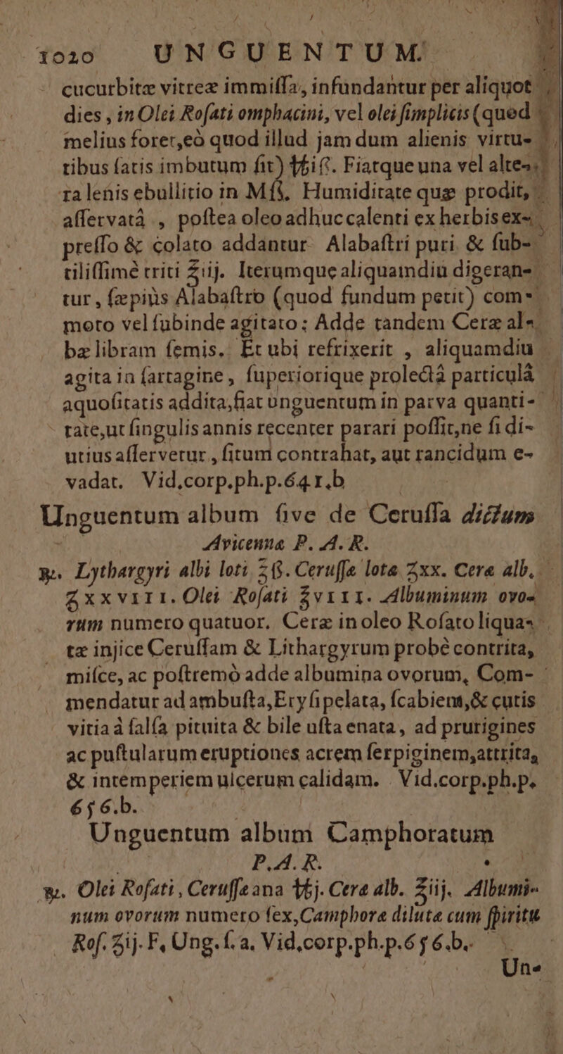 J 1020 UNGUENTUM ra lenis ebullitio in M moro vel fubinde agitato; Adde tandem Cere als. agita ia fartagine, fuperiorique proledà particulá aquofitatis addita,fiat unguentum in parva quanti-- rate,ut fingulis annis recenter parari poffit,ne fi di- utius afTervetur , fitum D TRE aut rancidum e- vadat. Vid,corp.ph.p.64 r.b Unguentum album five de Ceruffa dicium NN Ayicenua P. 4. R. — £xxvir1. Olei Rofati $vi1 I. Albuminum ovos tz injice Ceruffam &amp; Líthargyrum probé contrita, mendatur ad ambufta,Ery fipelata, fcabient,&amp; cutis vitia à fal(a pituita &amp; bile ufta enata, ad prurigines ac puftularum eruptioncs acrem ferpiginem;attrita, &amp; intemperiem ulcerum calidam. . Vid.corp.ph.p. 6 j 6.b. | Unguentum album Camphoratum P.A. R. e.c 9 X. Olei Refati , Ceruffeana Vj. Cera alb. Züj. IdIbumi- num ovorum numero fex,Camphora dilute cum fpirittt Ref. ij. F, Ung. f. a, Vid,corp.ph.p.6g6.b. — A | | Un-