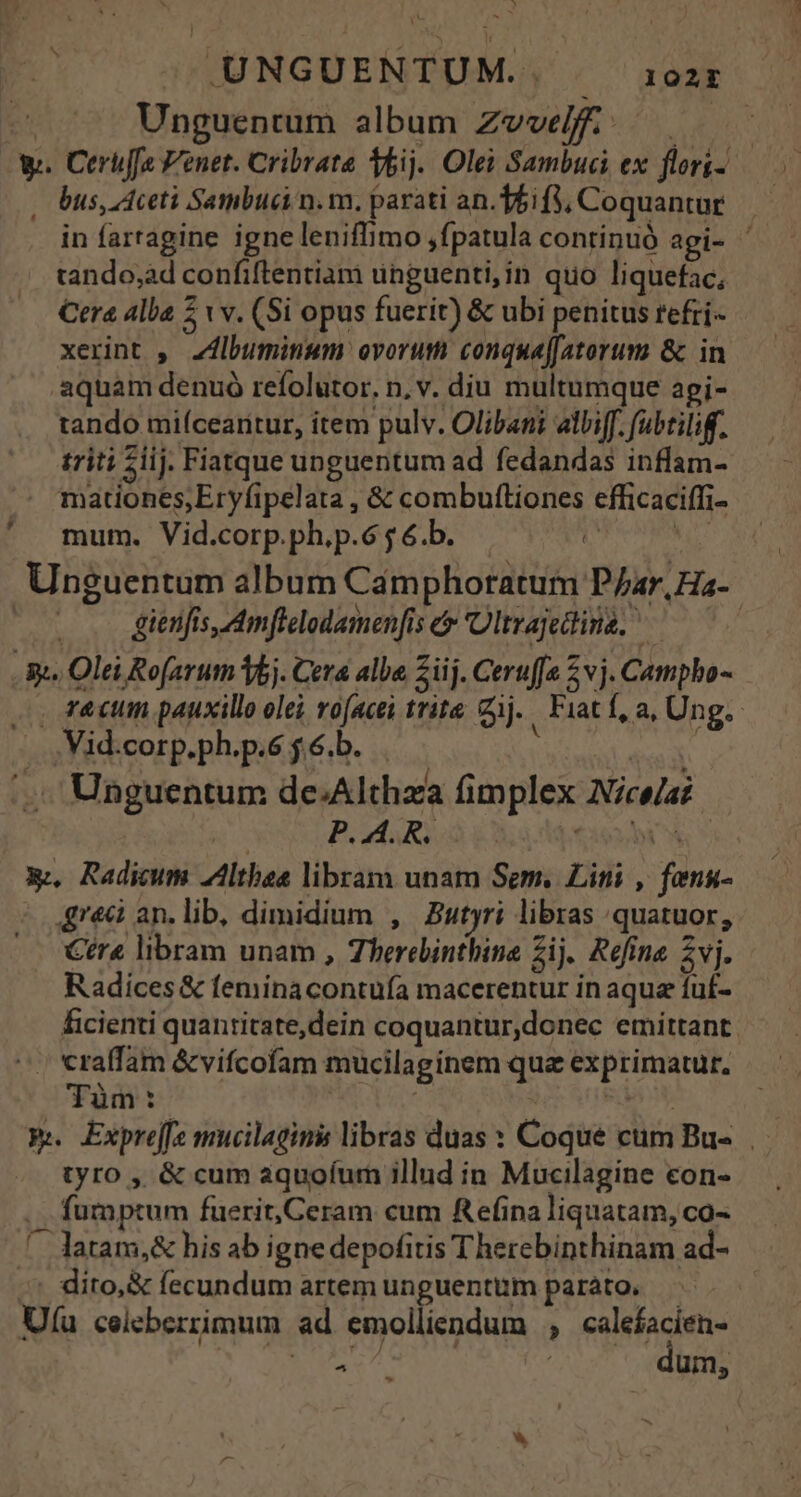»— UNGUENTUM.. 102EI Es Unguentum album Zvvelff...— w. Cerüffs Venet. Cribrate bij. Olei Sambuci ex flori-- . bus, ceti Sambuci n. m. parati an.Tfi f, Coquantur in fartagine igne leniffimo ,fpatula continuó agi- ' tando;àd confiftentiam ünguenti,in quo liquefac, Cera Alba ; tv. (Si opus fuerit) &amp; ubi penitus refri-- xerint ,. Z4lbuminum: ovorum conquaffatorum &amp; in aquam denuó refolutor, n, v. diu multumque api- tando miícearitur, item pulv. Olibani albiff. fubtiliff. triti $iij. Fiatque unguentum ad fedandas inflam- . mationes;Eryfipelata , &amp; combuftiones efficaciffi- mum. Vid.corp.ph.p.6 5 6.b. is | Unguentum album Camphoratum P/ar,Hz- . .. gienfis,Amflelodamen[is e 'Ültrajedina. ^ 3k. Olei Rofarum 5j. Cera alba Ziij. Ceruffe 2 vj. Campho- , f&amp;ctin pauxillo olei ro(acei trite ij. Fiat f, a, Ung. | .Vid.corp.ph.p.6 j 6.b. : |  |. Unguentum de.Althza fimplex Nice/a : Pd gl tio2di S X. Radium Althbea libram unam Sem. Lini , fong- grec an.lib, dimidium , Butyri libras quatuor, Ctra libram unam , Therelinthine Zij. Refine. 2vj. Radices &amp; feminacontuía macerentur in aqua fuf- ficienti quantitate,dein coquantur,donec emittant ^. «raffam &amp;vifcofam mucilaginem qua exprimatur, Tüm:. | : | RN Pu Expre[f mucilagins libras duas : Coque cum Bu-.. tyro , &amp; cum aquoíum illud in Mucilagine con- fumptum fuerit,Ceram cum Refina liquatam, co- ^ latam,&amp; his ab igne depofitis Therebinthinam ad- -* dito, &amp; fecundum artem unguentum parato. Uu celeberrimum ad emolliendum ; calefacien- ERU | um,