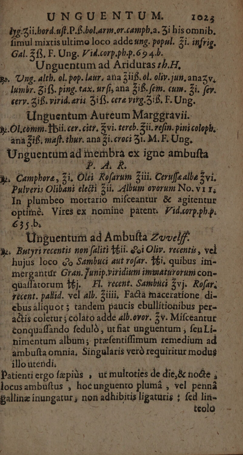 UNGUENTUM. 16023 . — - yg zii.bord.uft.D.fs.bolarm.or.camphb.a. 5i hisomnib, — fimul mixtis ultimo loco adde sung. popul. 2i. infrig. Gal. 213, F. Ung. V'id.corp.ph.p.6 9 4... y ) Unguentum ad Ariduras z/.H, pe. Ung. alth. ol. pop. laur, ata 3iiff. ol. oliv.jun,anazv, . lumbr. Sif. ping. tax, urfi, ana 2if. fem. cum. Zi. fev. eerv. Zifi virid. erii ifi. eere virg. 5i, F. Ung. — Unguentum Aureum Marggtavii. ———— &amp;.Ol.conum. bii. cer. citz, Zvi. tereb. ii. refi. pini colopb;. ana Zift, maft. thur. ana 2i roti 3i. M. F. Ung, | Unguentüm USEANRE: cx igne ambufta P. 4i. 9. j 3n Camphore, Zi, Olei. Re[aruin Sii. Ceru[fe alba vi. Pulveris Olibani electi 5ii, 24lbum ovorum No. v1 1; - In plumbeo mortario mifceantur &amp; agitentur - ^ optime. Vires ex nomine patent Zid.corp.ph.p. 635b. E * | Unguentum ad Ambuíta Zwvelff. po Butyrirecentis non (aliti Vbii. d'oi Oliv. recentis , vel hujus loco Q9» Sambuci aut rofa. 15i, quibus im- iergantr Gran. funip.viridium immaturorum con quaífatorum Wi. Fl. récent. Sambüci svj. Rofar. qécent. pallid. vel alb. Siiii, Facta maceratione, di- ebusáliquot $ tandem paucis ebullitionibus pez- — actis coletur j cólato dd: 4lb.ovor. 2v. Mifcéantug | conquaffando feduló , utfiat ungüentum ; fenLi- . nimentum album; prefentiffimum remedium ad ambufta omnia, Singularis veró requiritur modus gMloutendi, 5e NA Patientiergo fepius , ut multoties de die,&amp; node ; locusambuftus , hocunguento plumá , vel penná gallinz ínungatur; non adhibitis ligaturis ; fed lin- ! : téolo : ^