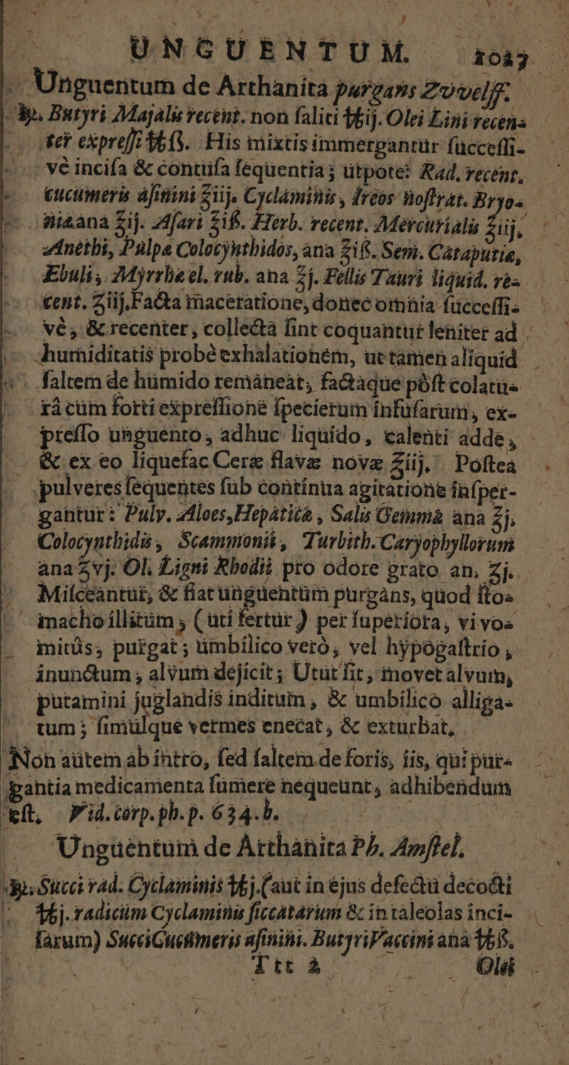* Li J UNGUENTUM i i Unguentum de Arthànita p VAY $ Zovelf. | A». Butyri MajAli vectut. non faliai ffij. Olei Lini recens (voter expre[ 4663. His mixtis immergantür fücceíli- vé incifa &amp; contiifa fequentia; utpote? 44, recent, ee eucumeris áfinini iij. d dreos Woflrat. Bryos - o mi&amp;ana Zij. Z4fari £if. . | á | -^ i Herb. recent. Mercurialis lij, zdnétbi, Pulpe Colocjuthidos, ana fifi. Semi. Cataputie, (o dEbuli, Myrrbeel. rub. ana 2j. Fellis Tauri liguid. ra -: Xent. Ziij.Facta maceratione, donec omia fücceffi- —-— vé, &amp; recenter, colle&amp;à fint coquantur leniter ad » «hurniditatis probé exhalationem, uetamenaliquid ^'- faltem de hümido remáneàt; fa&amp;aque póft colatii- xá cüm forti expreffione fpecierum infüfarum, ex- pieffo u&amp;guentó, adhuc liquido, calenti adde, - - &amp; ex eo liquefac Cere flave nove Ziij, Poftea pulveresfequentes füb contínua agitatione infper- gantur: Puly. zdloes Hepatità , Sali Gemma ana 2j, Colocynthidis , Seamimonis, Ti urbitb. Caryophyllorum ana vj. Ol. Ligni Rbodii pro odore prato am, Zj. Miíceantüt, &amp; fiat unguentüm purgans, quod fto« ' imacho illitüm ; ( üti fertur ) per fuperiora, vivos. . iitüs; purgat; timbilico veró , vel hypogaftrio , ánun&amp;um; alvurn deficit ; Utut fit, movetalvum, putamini juglandis inditum , &amp; umbilico alliga- tum j fimuülque vermes enecat ; &amp; exturbat, . Non aütem ab intro, fed faltera de foris, iis, qui pur- gahtia medicamenta fümere nequeunt , adhibendum Wü, Fid.cerp.ph.p. 634.b. | | | — Unguentum de Arthanita P7. A4ffel, JdiSuca rad. Cyclaminis 36j.( aut in ejus defe&amp;tü deco&amp;ti (o Mj. radicim Cyclaminu ficcatariun &amp; intaleolas inci- .. .. farum) SueeiGueftmeris nfinini. ButyriPaccini ana v5. f Ttt à . . Oli rd