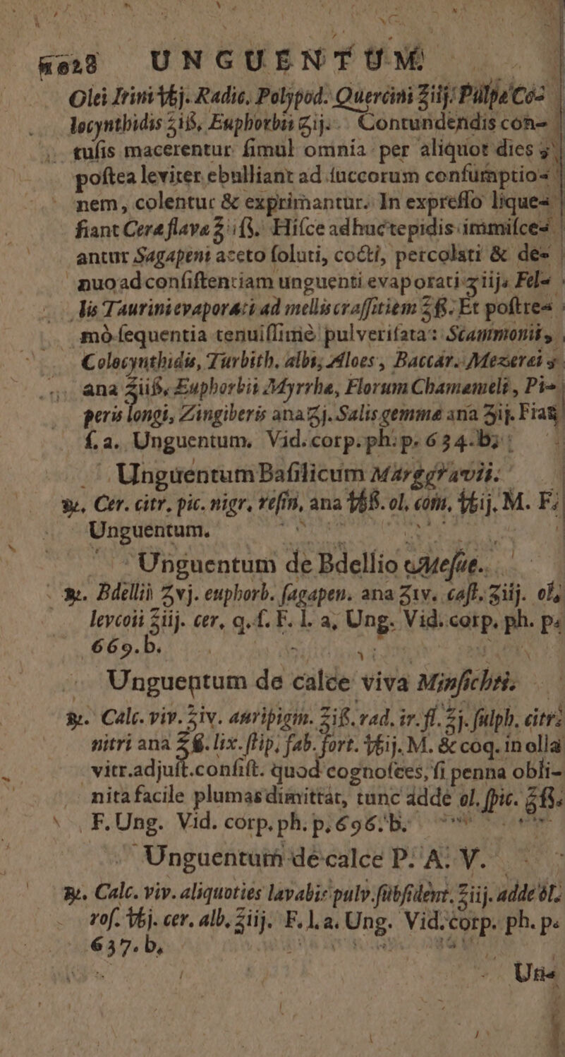 Rej UNGUENTUM . | . Olei Jrini bj. Radic, Poljpod: Queróimi Zilj; Pülpe'Coz | lgcyntbidis 5i, Euphorbai ij... Contundendis con- ' . tufis macerentur: fimul ominía: per aliquot dies 3] poftea leviter ebulliant ad ínccorum confurnptio« | - gem, colentuc &amp; exprimantur. In expreffo liques | fiant Cere flava 2/(3.. Hiíce adhuctepidis immifces | antur Sagapent aceto foluti, co&amp;ti, percolati &amp; des | puoadconíiftentiam unguenti evaporati ziijs Fel . lis Taurinicvaporati ad melliscraffitiem 28. Et poftres mo fequentia tenuiffime pulverifata: Stammoniss | Colecyuthidis, Tuvbith. albs; Mloes, Baccar. Mezerei y .. ána 3b Euphorbis Myrrha, Florum Cbamaneli , n geri longi, Zingiberis ana. Salis gemma ana ij. Fiat í.a. Unguentum, Vid.corp.phip.634.b;: — .' UnguentumBafilicum MarggFavii; — | 3v, Cer. citr, pic. nigr, tt[fn, ana 168. ol, cori, fei. M. F; Unguentum. ripas iens pret | N - Unguentum de Bdelíio eMeue..— : - X. Bdellii zvj. eupborb. fagapen. ana Z1v. aff. Sij. ola lcycoii Siij. cer, q. f. F. 1. a; Ung. Vid. corp. ph. p. 669.b. | : NECS QUELAN - Unguentum de calce viva Misficbti; —— &amp;. Cali. viv. Siv. anripigim. Zif vd. ir. fl. 2j. fulph, citri: nitri ana 2 lix. (Hp, fab. fort. 51j. M. &amp; coq. in olla | vitr.adjuft.confift. quod cognotees, fi penna obli- nitafacile plumasdimittát, tunc adde ol, fpic. 213. * , F.Ung. Vid.corp.ph.p.696;b. | . Unguentum décalce PAL V... - gj. Calc. viv. aliquoties lavabie pulv fübfidemt. Ziij. adde tL. rof. V6j. cer. alb, Sij. F.l.a. Ung. Vid.corp. ph. p. 6357. b, jS Pest Li '^ i