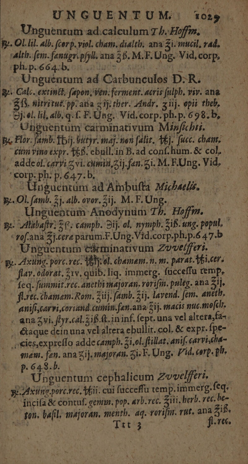E Unguentum ad:calculum T b. Hoffm. - sdlth. fem. fanttgr.pfyll. ana 26. M.F. Ung. Vid, corp, iplipo6ea:b.on audpos o supise Dion un Ww ^^ Unguentum ad Carbunculos D: R. gj. Calc. extintt, fapon, Ven; ferment. acris fulpb, viv. an&amp; — — E. nirritut/ pp. atia zi] ther. ndr. ziij. epi theb, — 9j el. lil, alb; q.(. F. Ung. Vid/corp.ph.p. 698. b, .  Unguentum carminativum Misf&amp;ébri.—— Ba Flor. famb. fbij.Vutyr. ma]. nen falit. bj. fuec. chant. — -— C Ettin vino expr. 358. ebull.in B.ad con.hum.&amp; col... /. adde ol; cari z vi. cumiti zij.fen. gi. M. Ung. Vid, — | SAT TOP ME DUO QMUEN * 5 Unguentüni ad Ambufta Mats. E. Ol. famb. 2. alb. ovor. jj. M.F. Ung. 8 — ..Ungueotam Anedynum 75. Heffm. 9i Alibaftr; S e. campb. 9i. ol, qu. Zifi- ung. popul. rof.ana 2j.tere parum.F.Ung. id.corp.ph.p.6 47.b ^ Uneüentum tirminativum Zove/feri. — / gg. AAxiing- porc.vec Val: ol. chemem. n, m. parat. Voieers oo flav. odorat, 51v, quib. liq. immerg. (ucceffu temp, .' feq. fummit.rec. anethi tma]oran. rorifm. puleg- ana 51], (fortc chamam-Rom. Ziij. amb. $ij. lavend. fem. anb. anifi,carvi coriand.ctiin.fen.ana Zij. macis nuc.mofclr. . anaZwi. ftyr.cal. if. ft. ininf. fept. una vel altera fa^ -. &amp;aque dein una vel alrera ebullir. col, &amp; expr. fpe- |. ,«ies,expreffo adde camph. si,ol. ffillat ;anif. carvi,dia- meu. fen. ana Zij. mejoran. zi; F. Ung. Pid, carp. pc Pes o [oso row zii - Unguentum cephalicum Zvvelferi ge xine.porcrec, Tii. cui facceffu temp. immerg. eq '* incifa &amp; contuf. gem. pop. avb.rec. 7 iii, herb. rec. he- va OU gens Vail, majoran, mentb. aq. rorifir. vut. ana Zi . : - | Tit 3 n J JUOGS