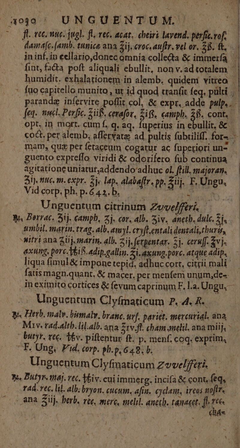 AT T ÁL . VE, OON HEUS SAP 5o' UNGUENTUM. * ft. vec. nuc. jugl. fl. vec. acat, cheiri lavend. perfi.vof, — damdafc. [amb. tunice ana 2ij, eroc, auffr, vel or. 28. ft, jn inf. in eellario,donec omnia colle&amp;a &amp; immerfa fint, facta pott aliquali ebullit, non v.ad totalem ^ humidit. exhalationem in alemb, quidem vitreo | | * fuocapitello munito, ut id quod tranfit feq. pülti | paranda infervire poffit col, &amp; expr. adde pulp.. - fen. nel. Perfc. Züf. cerafor, Sif, camph. 28. cont. opt, in mort. cum f. q. aq. luperius in ebullit, &amp; co&amp;t. per alemb; affervatas ad pultis fubriliff. fora — mam, quz per fetaceum cogatur ac fuperiori un^ guento expreffo viridi &amp; odorifero fub continua agitationeuniatur,addendo' adhuc ol. ffill.majoran. — | 3i), mic. m.expr. je lap. alabaffr. pp, Ziij. F, Ungu. -Videorp,php.é4a.b. 77 7 TP e Unguentum citrinum Zevelfferi. 34 Berrac. 3j. catmph, zj. cor, alb. 3iv. anetb. dulc. i mbil. marin. trag. alb. amyl. cryfl.entali dentali thuris, itri ana 2j. marin. alb. Zij. fevpentar. 5j. ceruff &amp;vj exung. porc-Vbifi.adip.gallus. Zi. axung.porc. atque adip. . liqua fimul &amp; impone tepid. adhuc cort, citrii mali fatis magn.quant. &amp; macer. per menfem unum,de-- In eximito cortices &amp; fevum caprinum F. la. Ungu. - Unguentum Clyfmaticum P, 4. R. ue. Herb. malv. biemaly, brane. ur[. pariet. mercurial. ana, Mv. rad.altb.lil.alb. ana S1v Jl. cham anclil. ana mii | | dutyr. vec. Av. piftentur ft. p. menf. coq. exprim, .F. Ung, Fd. corp. sh.p, 649. V. Ro Unguentum Clyfinaticum Zvvelfferi, — y. Butyr. maj. vec. Vbiv. cui immerg. incifa &amp; cont, feq, - rad. vec. lil. alb; bryon. cucum. afia. cydaut, ireos noftr. ana Sij. herb. ree, mere, melil. anetb. tanacet. fo E | | | chát