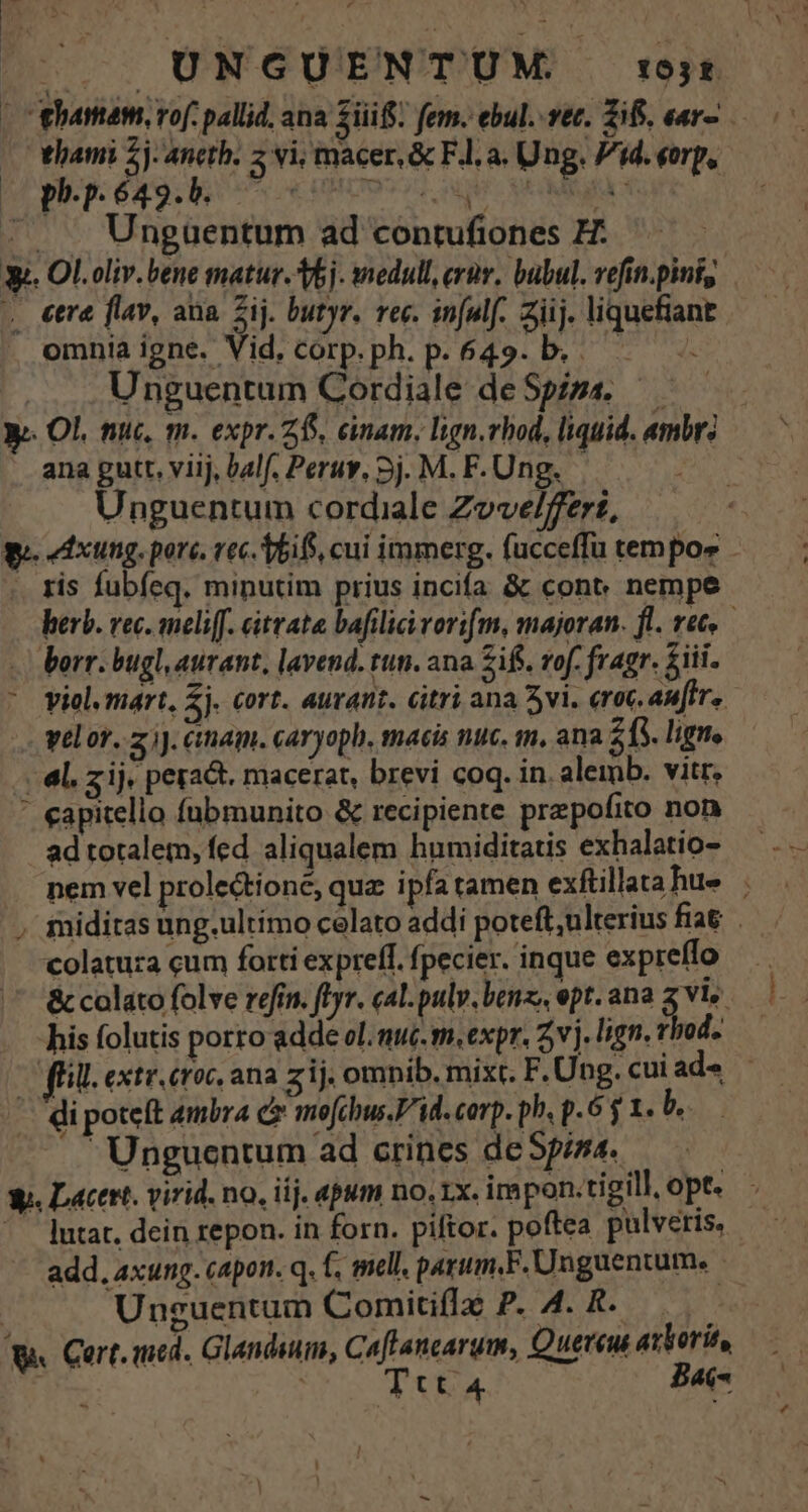UNGUENTU ! T | ami 5j: ancth. 5 vi, macer, &amp; Fl. a. Ung. Pid. eerp, hi pp: 639: e HBUOP T QUIC MHMMAOGIE, À ^. . Ungüuentum ad contufiones H: y. Ol.oliv.bene matur. bj. medull, erüv, bubul. vefin.pini, . €tré fav, ana Zij. butyr. vec. in[ulf.. ziij. liquefiant omniaigne. Vid. corp.ph. p. 649. b. — Unguentum Cordiale deSpipz. 5 — y. Ol. nuc, m. expr. 265, einam, lign.rhod, liquid. «mbr: ana putt. viij, balf. Peruv, 5j. M. F. Ung. ve Unguentum cordiale Zove/feert, We. edxung. pore. rec. TbifS, cui immerg. fucceffu tempor . . tis fubíeq. minutim prius incia &amp; cont nempe berb. rec. meliff. citvata bafilici rorifm, majoran. fl. vet. borr. bugl, aurant, lavend. tun. ana Zif. rof. fragr. £iii. viol, mart, Zj. cort. auvant. citri ana 5vi. (roc autre. velor. z jJ. ctam. caryoph, macis nuc. im, ana 215. ligne . él. z ij. peract. macerat, brevi coq. in. aleimb. vitr, ' eapitello fübmunito &amp; recipiente prepofito non ad totalem, fed aliqualem humiditatis exhalatio- nem vel prolectione, quz ipfa tamen exftillatahue . miditas ung.ultimo celato addi poteft,ulterius fia colatura cum forti exprelf. fpecier. inque expreffo —.— &amp; colato folve refin. flr. cal.pulv. benz, ept. ana zv his folutis porro adde ol. nuc. m.expr. 5v j. lign. vhod. (HU. extr. croc. ana zij. omnib. mixt. F. Ung. cui ad« Unguentum ad crines de fina. Ww. Lacer. virid. no, iij. apum no.1x. impon.tigill, opt. utat. dein repon. in forn. piftor. poftea pulveris, — add, axung. capon. q. f. mell, parum,F. Unguentum. | Unguentum Comitiflé P. 4. R...,.. s 9. Cert. med. Glandiuim, Caflancarum, Quereu axlorit, — T (00 Ttt 4 yas &amp;.