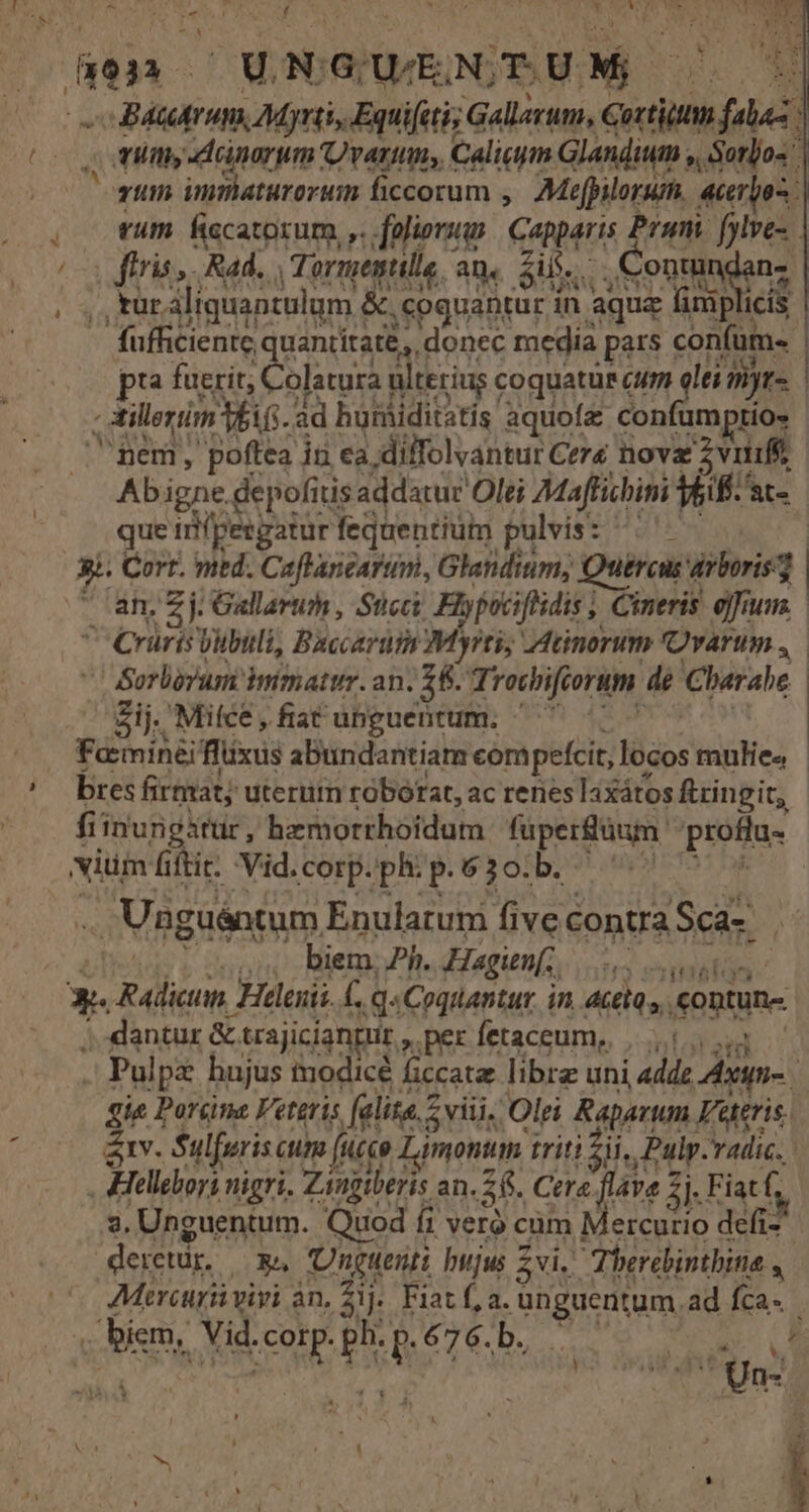 [ « MAN -Bátitrum, Myrtis Equifiti; Gallarum, Gortiittm falaz , my -dinorum Ovarium, Caligym Glandium , Sorlos qum innaturoruim ficcorum ,— Mefbilorum, acerpos , tum ficatorum, ,. foliorum Capparis Prami [ylve- | a irit, Ras , Tormegtile, aq. Si. Conttindens , ,,turaliquantulum &amp;.coguantur in aque fimplicís — fufficiente quantitate, donec media pars confüm- pta fuerit; C atura ulterius coquatur cum d myr- , tilleriim V$ifi- ad humiditatis aquofa confumptios nem, poftea in ea diffolvantur Cere nova 2vutiffe Abigne .depofitis addatur Olei Maffichim T&amp;iff. ac- que irfpergatur fequentium pulvis: ^. 3i. Cort. med. Caflanearum, Glandium, Quercus arboris 3 - an, £j. Gallarum , Stcci Fiypociftidis ; Cineris e]fium. Crurisbubuli, Bxccarum Myrti,; Adcinorum 'Ovarum ,  BSorborum immatur. an. 26. Trocbiftorum de Cbarabe ndnediansl is ij. Mice , fiat unguentum. Facminéiflxus abundantiam eompefcit, locos mulie» - bres firmat; uterum roborat, ac renes laxátos ftringit, fiinurigstur, hemorrhoidum füperüum proflu- ium iti e Vid.corp. ph. p.630.b. .. Unguéntum Enulatuni five contra Sca-. Tí biem. Ph. Hagen; j»suu  M 3e. Radicun, Helenii., q« Coquantur. in. actio», eontune ; dantur &amp; trajicianpur , per fetaceum, |... i3 . Pulpe hujus modicé ficcatz librz uni adde Axyn- gie Pareine Feteris [alita 5viii, Olei Raparum Fttris, av. Sulfuris cum fucco Lamontm triti 53i, Pulp-vadic. Heliebori nigri, Zangtberis an. 56. Cere. flava 2j, Fiat f; 3. Unguentum. Quod fi vero cüm Mercurio defi dertür | x&amp; Unguenti bujus 5vi.' Therebintbina , ^ Mercuriviyi an, áij. Fiat f, a. unguentum.ad fca. [ TEIEN iy Un- s - k