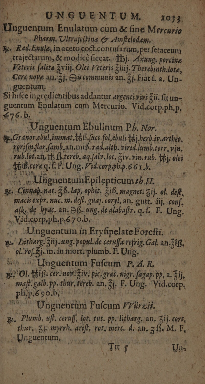 ertt pm t 4 m ss Loses v ePhenn. Oltrajedine em adinfieledam..———— We. Rad.Enule, inaceto coct.contufarum,per fetaceum . ,trajectarum, &amp; modicé ficat. «bj. 4£xung. porcine s Feteris falita Zvuj. Olei Veteris ziii j- T berebtathote, | o Cera nove an. 5j. Cy communis an. 2j. Fiat f, a, Un- uguentum. - | : Si hifce ingredientibus addantur argenti vivi £ii. fitun- guentum Enulatum cum Mercurio. Vid.cor ... Unguentum Ebulinum Dj. Nor. - Mil.cere q. E F. Ung. Fidccorppl-p.66 1... | DEEMS dim ; Mur , M Tos |c08 s BguentumEpilepticumz5H. 31. Cittap. aat. 58. lap, ophit. 216, magnet: Zij. ol. defl, - s Vidsorpeph.p.67o.b. elk, de byac, an. D(S. ttg. de alabaffr. qf... F. Ung. ACT - Unguentum in Eryfipelate Forcfti; A ^^ el-rof.£j.m.in mort; plumb. F. Ung... S05 07 UToguentum Fufcum | P, 4. R. ph.p.690.b, | . enaft. galb. pp. thur, téreb. an. 2]. P. Ung. Vid.corp. , T« f Un. / Y Unguenrum, :