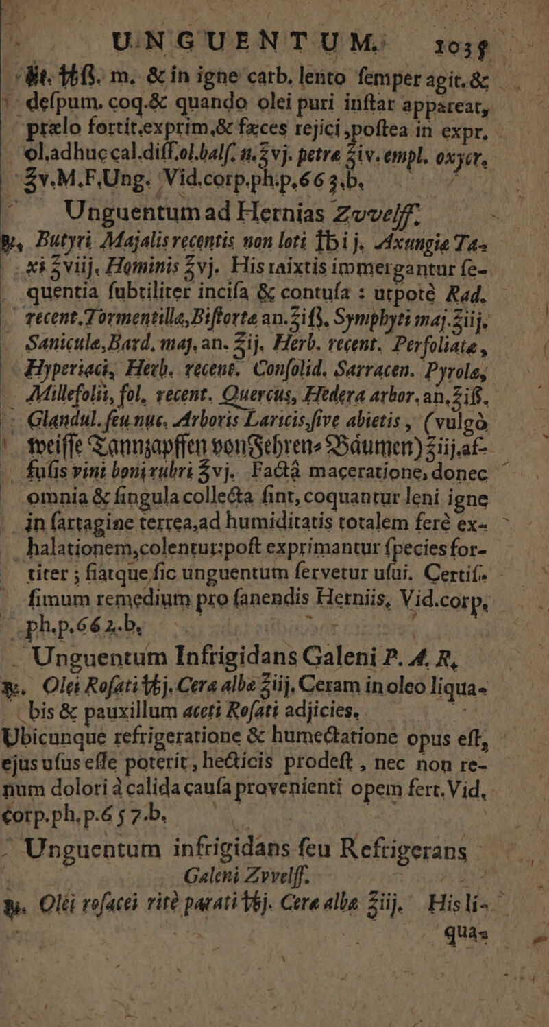Kt. 168. m. &amp; in igne carb. lento femper agit.&amp;g ?. defpum. coq.&amp; quando olei puri inflar appareat, prelo fortitexprim,&amp; fzces rejici poftea in expr, - - eladhuccal.diff.ol.balf, ne vj. petre Siv.empl. oxyer,. » Zv.M.F,Ung. ;Vid.corp.ph:p.6 6 3,b. mura . Unguentumad Hernias Zvvz/f. n B, Butyri Majalis recentis non loti Ibi j« dxungie Ta« Ai 5viij, Hominis 2vj. His raixtis immergantur fe- . quentia fubtiliter incifa &amp; contuía : utpoté Rad. - recent. Tormentilla,Bifforte an.Sify, Sympbyti m4j.Siij. . Sanicule,Bard, maj. an. ij, Herb. recent. Perfoliate , Hyperiad, Hevb. veceut.. Con[olid. Sarracen. Pyrole, AMillefolii, fol, vecent. Quercus, Fftdera arbor. an, Ziff. : Glandul. feu nue. Arboris Laricis.five abietis , ( vulgó |. fociffe G anngapfren eontSebrene SSáumen) Ziij.af- -. fufis vint bonivubri $vj.. Fa&amp;t&amp; maceratione; donec. ^ omnia &amp; fingula colle&amp;a fint, coquantur leni igne . in fartagine terrea,ad humiditatis totalem feré ex- .. halationem,colentur:poft exprimantur fpecies for- titer ; fiatque fic unguentum fervetur ufui. Certif, fimum remedium pro fanendis Herniis, Vid.corp, phpééxLb 00 | Pad . Unguentum Infrigidans Galeni P. 4. R, $. Olei Rofatitoj, Cera alba iij, Ceram inoleo liqua- ((bis&amp; pauxillum aceti Refati adjicies, E Ubicunque refrigeratione &amp; humectatione opus eff, - ejus ufus effe poterit, he&amp;icis prodeft , nec non re- num dolori à calida caufa provenienti opem fert. Vid, €orp.ph.p.6 j 7b. *: | POLT . Unguentum infrigidans feu Refrigerans — | Galchi Zvvelff. ii Rt s. Olé rofacei rità parati Vej. Cere alba Züj, ^ Hisli- ^ ! qus. NF -Aa EM S l3
