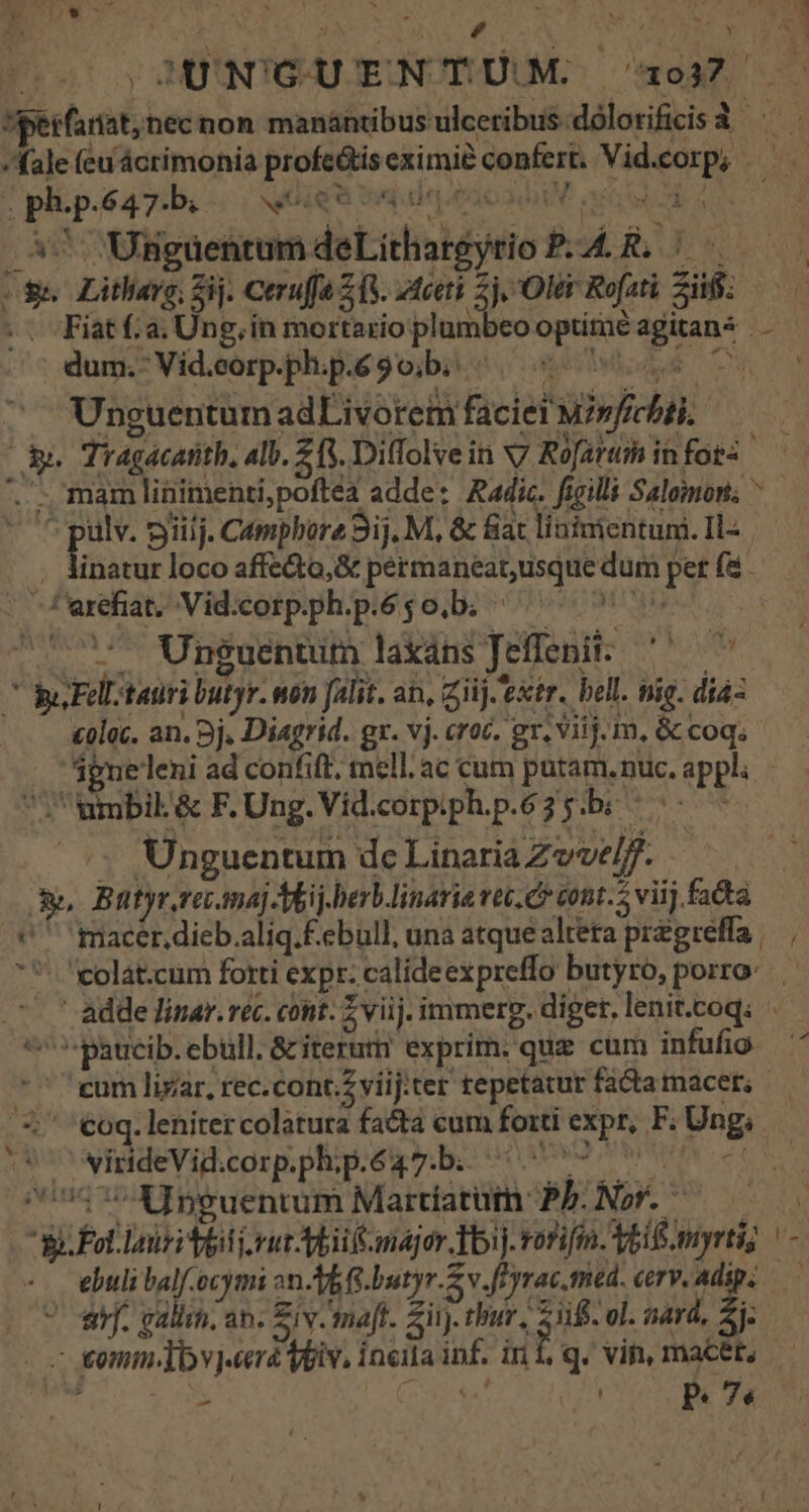 SJUNGUENTUM 1937 *iperfariat; nec non manántibusulceribus.dólorificis à ^^. fale (eu ácrimonia profe&amp;ís eximie confert, Vid.corp; —— E ph.p.647-b.- voiqu: rà sd e eux 4d itd 57 Uiigaentum deLithargytio P-A4.R. ^ $e Litharg; Zij. Cerufa (3. 2tceti 2j. 'Oler Rofati Sif: .. Fiatf.a. Ung, in mortario plumbeo optimé agitan4 dum. Vid.corp.ph.p.6 9 o;b. E ^ iD e 3 ^ T Unguentum adLivorem facie? wsfechbii, — e Tragacatith, alb. Z3. Diffolve in v7 Rofartm in fos o mam linimenti,poftéa adde: Radic. ficilli Salomoni; ^ 1 Y APR TEM. L PN 9iiij. Camphore 3ij. M, &amp; fiac linimientuni. Il«— .. Ainatur loco affe&amp;a,&amp; permaneat, usque dum pet (à - : larefiat, Vid;corpph.p.6$ 0b; ^ 7 ^ 7. Unguentum laxans Jeffenit:.—— po Fell tauri butyr. won falit. an, Ziij.'extr. bell. nig. diaz coloc. an. 9j. Diagrid. gr. vj. croc. gr. viij. m. &amp; coq igneleni ad confift, mell.ac cum putam.nuc. appli UU ambik&amp; F. Ung. Vid.corpiph.p.635.bi ^^ s; Unguentum dcLinariaZeve/f. — — &amp;, Butyr.re.maj-Akij.herblinarie vec. Co cont. viij fatta (  macer.dieb.aliq.f.ebull, una atque alteta przgreffa. 'olat.cum fotti exp. calideexpreffo butyro, porro: adde Jinar. rec. cont. Z vij. immerg. diget, lenit.coq. *paucib.ebull. &amp; iterum exprim. que cum infufio 7 eum lirar, rec.cont.viij:ter tepetatur factatmacer, 5, €oq.leniter colatura fata cum forti expr, F. Ung, tV wipndeVid.corp.ph;p.é4q7.b. 50079 0 0 6t 7517 X]peuentum Mardatüm Pb. Nor. —— 5. E Fol loiri tli oru Aii nager bij. rorifin. Y616 myrti; ebuli balf.ocymi on-YE G.butyr.Z v.fFyrac.tred. cerv.adip, — arb. galish, an. Ziv.maft. Sii). bur, iif ol. aard, ej: | omm dbvj«erá Vpiv. inia inf. in Iq. vin, macét, i LP va^ os P. 7s ov : .