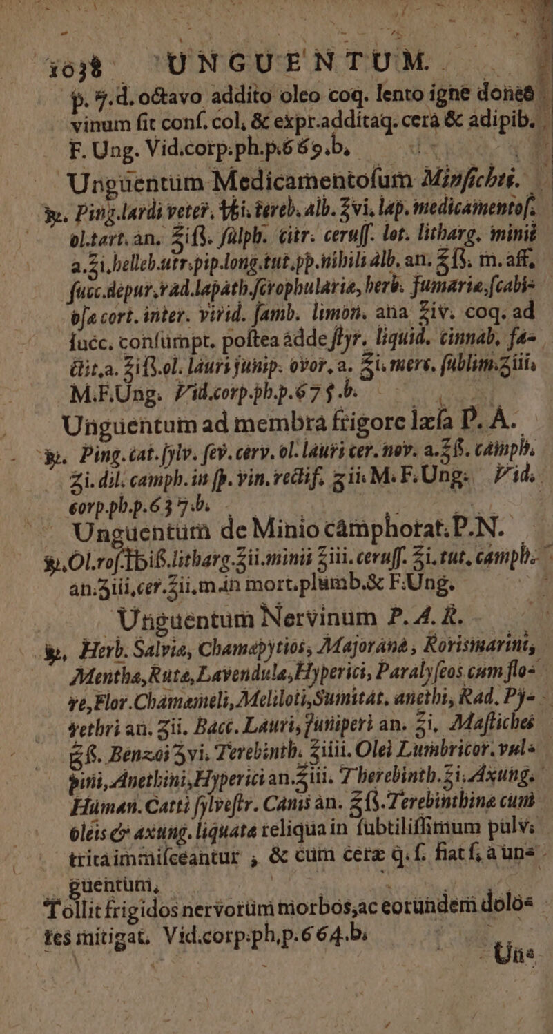 /$. 9.d. o&amp;avo addito oleo coq. lento igne dona&amp; | vinum fit conf. col, &amp; expr.addítaq. cerà &amp; adipib. F. Ung. Vid.corp.ph.p.é 69 b, ' | JA Ungüentüm Medicamentofum Mipficbrs. » y. Ping lardi veter, Vbi tereb. alb. 2i, lap. imedicaimentof. —— altart.an. Eifi. fülph. Gitr. ceru[. lot. litharg, minii a.Zi helleb.utr.pip.long.tut,pp.iibili dl, an. $15, m. aff, fucc.depur,rad.lapath.ferophularia, berb. jumarie;[cabis — bja cort. inter. virid. Jamb. limon. ana ziv. coq. ad [uéc. confumpt. poftea àdde ff). liquid. cinnab, fa- Gita. ZilS.ol. lauri funip. ovor, a. Si mers, füblim.aiii, M.EUng. Zid.corp.pb.p.67 f .b. Unguentum ad membra frigore lxía D. À. o» Ping.cat.[jlv. fev. carv. ol. lauri cer. nov. a.515. cainphi, -— £i. dil; camph. in [p. vin. vedif. 5 iiM. F.Ung: Vid, emppbp.6374. — —— —— rig uw, . Unguentum de Minio cámphorat; P.N. $i. OLrof-Tbif litharg Sii. minii Zii. ceru[. Si. tut, camphis an.Aiii,cer. Sii m in mort, plimb.&amp; F.Ung. ' . . Unguentum Nervinum P. 4A. &amp;. y, Herb. Salvia, Chamapytios, Majorana , Rorisinarinits Mantha, Rute, Lavendula, Hyperici, Paralyeos cum flos ve, Flor.Chamameli, MeliloiiSumitat, anethi, Rad, Py - setlii an. zii. Bacc. Lauri, futiiperi an. zi, Maftiche f. Benzei 5vi; Terebinth. Ziiii. Olei Lurabricor. vule — pinii, Anethini, Hyperici an.Siii. T berebinth.Si.dxung Huümen.Catti fylveftr. Camis an. S (S. Terebintbine cuni 6leis c axting. liquata reliqua in fabtiliffigium pulvi tritaimmifceantur , &amp; cum cerg q. f. fiatf; aun - , guentum, eg | olli rigidos nervorüm morbos,ac eorundem doló« ge$initigat, Vid.corp.phip.664.bi T uw | | ^ Uas