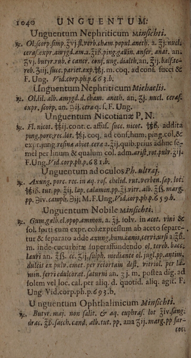 NW Y T iedó ÜNGOENTUM 39 Unguentum Nephriticum s OE 8e. Ol. fcorp.fimp.Zvj Jlverb.cham.popul.anetb. a. 3j michi | eerafiexpr.amygd.am.a. Sif ping.gallin. anfer. anat. Enn MA, butyr.rab. € canct. conf. ung. dialtb.an, £j. balfites ^7 vel. Sij, fcc: pariet.exp-Abj. m. coq. ad con£ fucci &amp;&amp;. F. Ung. 7id.corp.ph.p.6 6 3.b. AME - Unguentum Nephriticum Miebaelis. j n hi. Oil alb. amygd.d. cham. aneth. án, Zj. mucl. cerafe.. expr. ftorp. an. Sij.eeraq.f.F. Ung 5. 09 0s — -,; Unguentum Nicotianz D, N:. :^ b. Fl. nict. f6ij.cont: c. affüf. fuec. nicot. 166. addita ping.port;ec.lót. 1e). coq, ad conf;hum; ping.col,&amp; | | ., expr.jung refi abiet.cera a-2ij.quib:prius ádhucíe- | - ielperlinum &amp; qualum col. adm.ariff rot.pulr. ij: FOUng.Vidcrpphp,é8ds 0) P -.- Unguentum ad oculos P. wltraj. | Bog aAxung, porc. vec. in «q. vof. chelid. vut.verben.fap. lofz - Mif tuns pp; Zij. lap. calamin.pp.5j-vitr.alb. 2f, marge. | p. Siv.campli 2ij M; F.Ung.Fid.corp.pb.6 5 94. -. . Unguentum Nobile sfibtis i. i. Gum.gulb.el.opop.ammon, a. 5j. folv. ín «cet, vini &amp; (ol. forti cum expr. colexpteflum ab aceto fepare- , tur &amp; fepararo adde axo. bum.canis,cervisurfi ai2fi. ly m. inde-cucurbirz fuperaffandendo ol, tereb. bacis | —. lauti an. 213. cc. z)j,falph. enediante ol. juel.pp.antittis C diltis ex palv-érnet. per zeortain. diff, vitriol. per Ide. iin. ferri cdulcorat. (aturhi n. zj. m, poftea dig.ad folem vel loc. cal.per aliq. d. quotid. aliq: ágit. F; Ung: Vid.corp.ph.p.é 9 3.b. ^s d U nptiénttim Ophtbalinicuth Migficbtt. - Wc Butyt. maj. noo falit. e aq. euphraf. lot $iving: drac, ZB. facch. cand, alb.tut, pp, ana 2j. marg. pp Jor [ | (o - y , 4 A &amp; ^ ; :  Y LI VM, x j ! Qu M VE 1 / ^ | s Á t &amp; - |