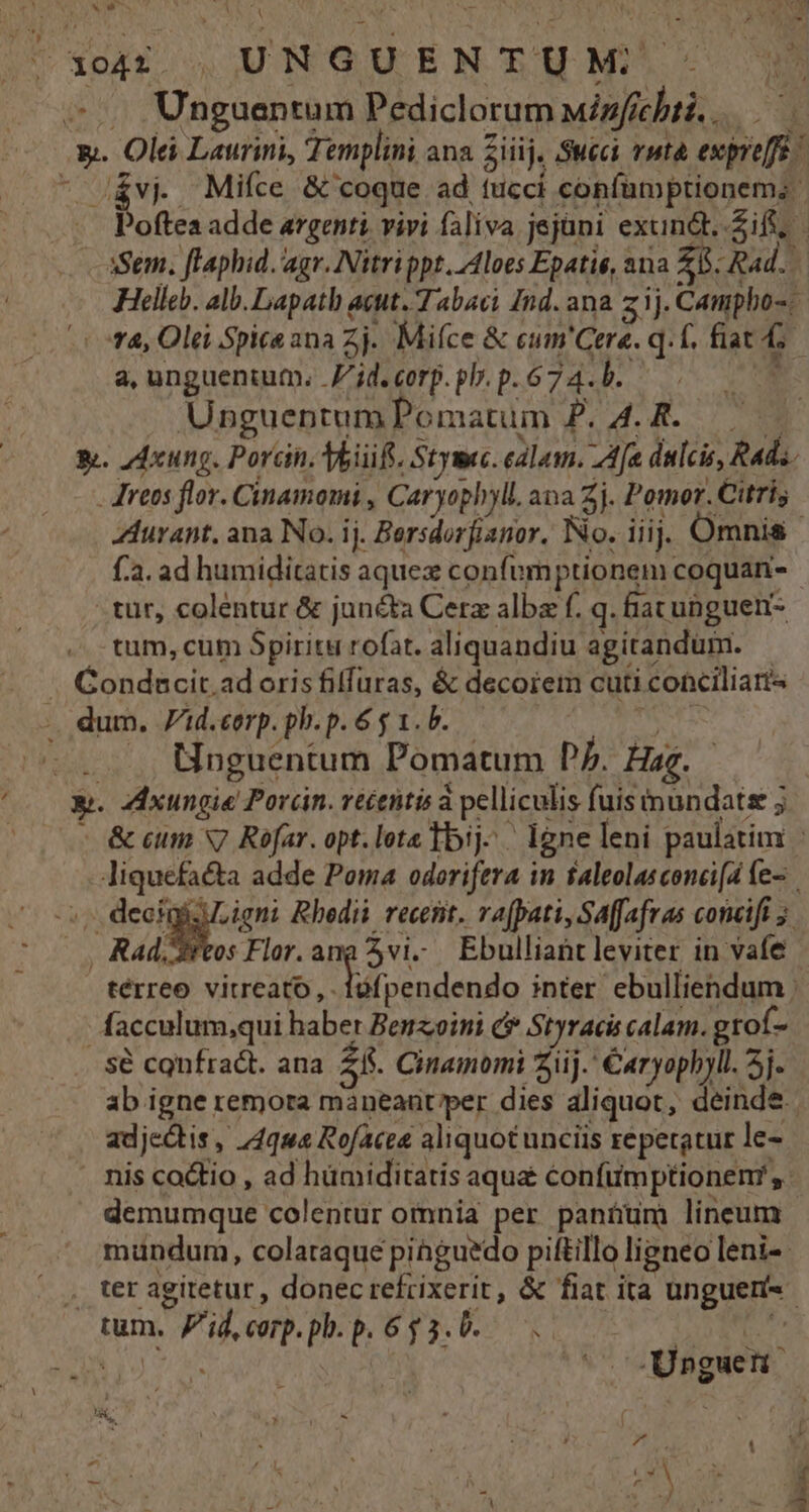 &vj. Mifíce & coque ad tucci confamptionem;: Helle. alb. Lapath acut. Tabaci Ind. ana z ij. Campho-- | fA, Oli Spice ana Zj. Mifce & eum'Cere. q. f. fiat i a, unguentum. Z'id.corp.pl.p.674.b. — UnguentumPomatum P. 4. R. —— — y. ZAxung. Porcin, Toiift. Stymc. ealam. Aa dulcis, Rad. - reos flor. Cinamomi , Caryophyll. ana 2j. Pomor.Citris f.a. ad humiditatis aquez confumptionem coquan- tur, colentur & jun&ta Cerz alba f. q. hac unguen- tum, cum Spiritu rofat. aliquandiu agitandum. | Unguentum Pomatum Pp. Hag. y. ZcIxungie Pordn. vécentis à pelliculis fuis mundats j - facculum,qui haber Benzoini c* Styraci calam. grof- sé confract. ana 25. Cinamomi iij. Caryophyll. 5j. ab igne remora maneaüt/per dies aliquot, deinde adjectis , 74g Rofacea aliquotunciis repetatur le- . nis cactio , ad hümiditatis aqua confumptionem,. demumque colentur omnia per paníum lineum mundum, colaraque pinguedo piftillo ligneo leni-- . ter ag : tum. id, corp. ph. p. 6 3. b. é : ) - ? . * 3 ^ ! C4 ^; le T F. . : abt *