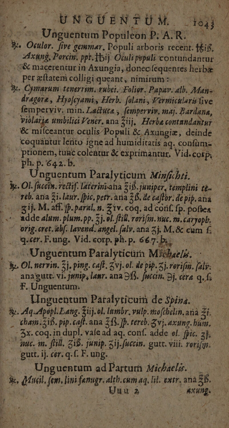 » Cl CE | 3 i r i E: ioa! go al wu C Woce pal E don | poe — UNCUBNTPUM. Jj. - c 77 Unguentum Populeon P; AR. — Bu Otulor. five gemmar, Populi arboris recent. ti. : xung, Porcn. ppt.Tbij Oculi pspuli contandantur. ,, :&amp; macerentur in Axungia, donec fequentes herbe :.. Per &amp;ftatem colligi queant, nimirum :- AA, Tuna OS. Cymarum. tenerrim. vubei. Folior. Papav. alb. Manz. dragore, Hyo|cyamis Herb. folani, Permicilarislive — femperyiv. min. Ladtute y. emperviv. maj. Bardana, violarie umbilia Vener. ana Ziij, Herbe contmndantur &amp; milceantur oculis/Populi &amp; Axuugiz, deinde |. ptionem, tuac coletur &amp; exprimantur, Vid.cosp, | PEPuLE UA e E MATT UU IM OM - - Unguentum Paralyticum Miz/ebri. ! M. OL füccin. veclif. latériniaha Zif. juniper, templitii t£- (00r. ana £i. lur. [pic, petr. aria 26. de caffor. de pif. ana gif. M. aff. fp. paral, n. Z1v. coq. ad corif. fp. poftea .x*- ade alum. plum.pp. 2j. el. fH. rorifin. viuc. m. caryopb. ^ orig.cret. abf. lavend. angel. (al, ana Zj. M.&amp; cum £. . qr. F. ung. Vid. corp. ph. p. 667. ER coe , ^, Unguentum Paralyticürh Miibaele. M OL nervin. 5j. ping. caft. vj. ol. de pip. Zj. rerifmn, [al anaeutt. vi. jtnip, lawr. ana 93. fwcan. 3j. era q. f; F. Unguentum; t 3. M --- Unguentum Paralyticum de Spiza. COR MquMpopl. Lang. Sij.ol. lembr., vulp.tto[chelin, anà 5i. J eham;2if. pip.caft. ana 213. ]. tereb. Z vi. axung. buy. - 4x. coq. in dupl. vafe ad aq. conf. adde el. fpic. zl | nic. n. fhill. 215. junip. 3j. fuccin. gutt. viii. rerifg. A gutt. ij. cer. q.f. F. ung. | .. Unguentum ad Parturh Mic/aeló. —— &amp;, Mal. fen, limi fanugr. alth.cum aq, lil. extr. ana £6. TERRE UC Unu2 . MXunge !