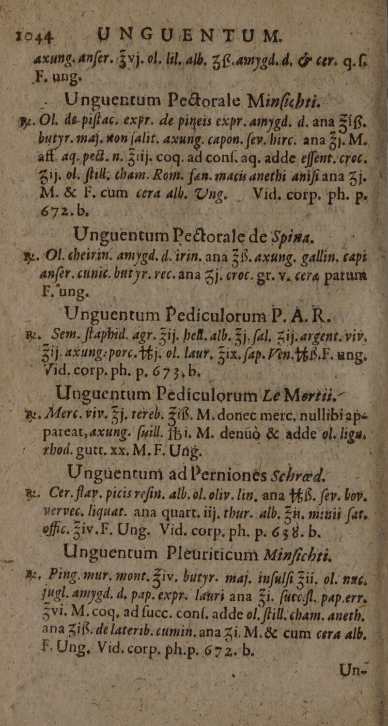 1044 .UNGUENTUM | - | xung, anfer. vj. el. lil, alb, z, fs. auygd. d. ó er. g. : E . Unguentum Pe&orale Mis(icbti. a a. Ol. de-pi[lac. expr. de Pies expr.amygd. d. ana Zi(j. butyr. maj, won (alit, axu g. capon. fev. birc. ana zi M. y ij. ol. flill; cham. Rom. fen. macis anethi anifiana zj.. M. & F. cum «era alb. Ung. | Vid, corp. ph. p. 4420 ERR ORTA Ai a M Unguentum Pedtorale de pisa... Y». Ol. cbeirin. amygd. d. irin. ana Z8. axung. gallin, capi. — anfer. ctinic. bnt yr. vec. ana 2j. eret. gr. v. cera patura F.'ung. . | WI. . . Unguentum Pediculorum P. A. R-.. - Wu. Sem. fF'aphid. agr. Sij. beB. alb. j. fal, Zij.argent.viv. aij axung:porc.Ybj. ol. laur, Zix. fap. én.Yb/S.F. ung, Y ' Vid. corp. ph. p. 625, b, L- dc | Uuguentum Pediculorum Le Merzii.- E^ Og Mere. viv, £j. rereb. Zifs. M.donec mere, nullibiape pareat, axung. fuill. j5i. M. denüà & adde ol. liga, zbod. gutt. xx, M. F. Ung. E md nS Ó- Unguentuni ad Pernionés serez... - E &. Ctr. flay. picis refin. alb. ol. oliv. lin, ana 3&6. fev. lov. ES Wervte, liquat. ana quart. iij, tbur. alb, £i, mitis fat. -effic. Siv.F. Ung. Vid. corp.ph. p; 638. b... E. Unguentum Pleuriticum Misfrcbzi, —— - A SCN : jtgl. amygd. d, pap-expr. latri ana. Zi. fuecjt. pap.err..—. 5vi. M. coq, ad fucc. conf. adde ol. fill. cham. aneth, ana Zifs. de laterib. ctmin. ana Zi. M. & cum cera alb, . f. Ung, Vid. corp. ph.p. 67 2. b. b A là - M ^ i ' / * : D * ^ ^ ny ». d l ! 4 t . . ' t j UD *. b l ^ 2 ) y ? : S m s