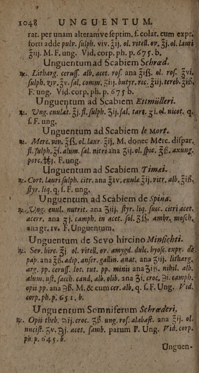 (048 —UNGUENTUM'. . 3d rar. per unam alteramve feptim, f. colat. cum expu. fort adde pulv. fuiph. viv. 1j, ol. vitell. ov, 3i ol. lauri $uj. M. F. ung. Vid. corp. ph. p.675.b. u ^. , Unguentumad Scabiem Scbred.— Z3 | Y -— og. Litharg. cernf. alb, acet. vof. ana SiS. ol. vof. viz fulph. viv. 5v. fal, comm, zii. i i rtc. fiij. tereb. Si F:ung. Vid.corp.ph. p.675 b... 0D (22 UP uentum ad Scabiem Eztimpillert. — 7 xs Ung. entlat. 2j. ff, fulpb. ij. (al, tart. zi. ol. nicot. qu. T. F.ung. . uU MT m. . Unguentum ad Scabiem /e Mort. Ww. Merc viv. 2 (V ol. lanv. Zij, M, donec Merc. difpar. | fl fulph. zi. alum. (al. mitri ana Zij.ol. fie. S6 axung. porc Aoj. F.ung. aO MEEME ^. Mnguentum ad Scabiem T7»«í.. n. Cort, lauri fulph. citr.ana S1v,eunle Sij. vitz, alb, Sif. | ffyr. 14. qi CF. ung. JAHN ORE ORCI AMENS |... Unguentum ad S$cabiem de 5pisa. y.-, Ong. enul.. nutrit. ana Sij. [Prr. liq. fuc. citri acet.  aterr, ana. z j. camph. in acet.. (ol. 515. ambr, mofch,. 1 anagr,IVe j Unguehttum, be TIBEA í - Unguentum dc Sevo hircino Mipfichzi- — | 5. Sev. birc. Sj. ol. vitell, av. amygd. dulc. byofc. expr: de. pap. ana 26s. adip. ater. gallin. anát, ana Ziij. litharg, o arg. pp. ceruff. lot. rut. pp. minit ana Sifs. nibil. alb. - alum, uft, (acch. cand, alb, olib. ana 5i, croc, Bi. camp. opii pp. ana Df. M, &amp; cum cer. alb, q. fF. Ung. . id. | eorp. pli. p. 6 y 1. b. | T. Mo ox Unguéntum Somniferum Scbrederi. — — — Sy. Opii tbeb. ij. croc. ZR. ung. vof. alabafl. ana. Sij. ol. muc. 9 Bi acet, (amb. parum F. Ung. 7'id. corp. pp.o4g. b]. oc 0 ^d 7 rn f Unguen. J|
