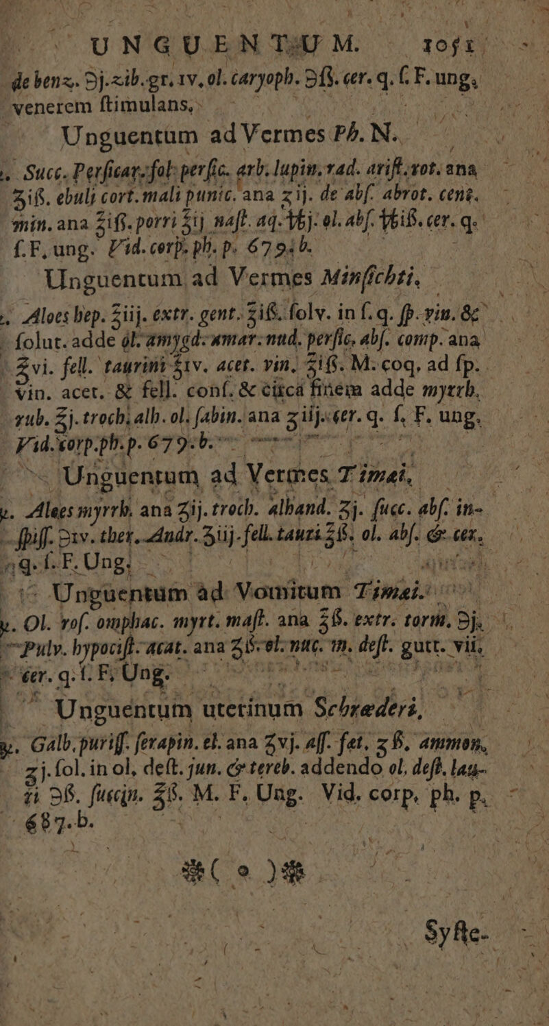 P benz, Sj.zib.gr. 1v. ol. caryoph. fs. qe [.F. ungs . venerem ftimulans, - Unguentum ad Vermes PA. N. 5f. ebuli cort. mali punic. 'ana zij. de abf. abrot. cens. f.F,ung. Pid.cerp. ph. p. 6794. Unguentum ad Vermes Minffchti, Vin. acet, &amp; fell: conf. &amp; citcá finem adde mytrb. zub. 5i trocb; alb. ol. Jabin.a ana s gu «er. i f F. ung. pd. xorp. php. 679b. Unguenrum ad V adies Tina n8 f. F. . Ung; ^ . Unguentum ad V omitum Ji mai. Pulv. bypocift. &amp;tat. ana SE nti. n. ef. gutt.- vit. Pe. gt Huge m | ^ Unguentum utetínum Sehtediri. y. Gal. puriff. fetapin. el. ana Zvj. 4ff. fet. zb. ammo, j. fol. in ol, deft. jun. c tereb. addendo col, def. lag- E: 9o (o »» | ot
