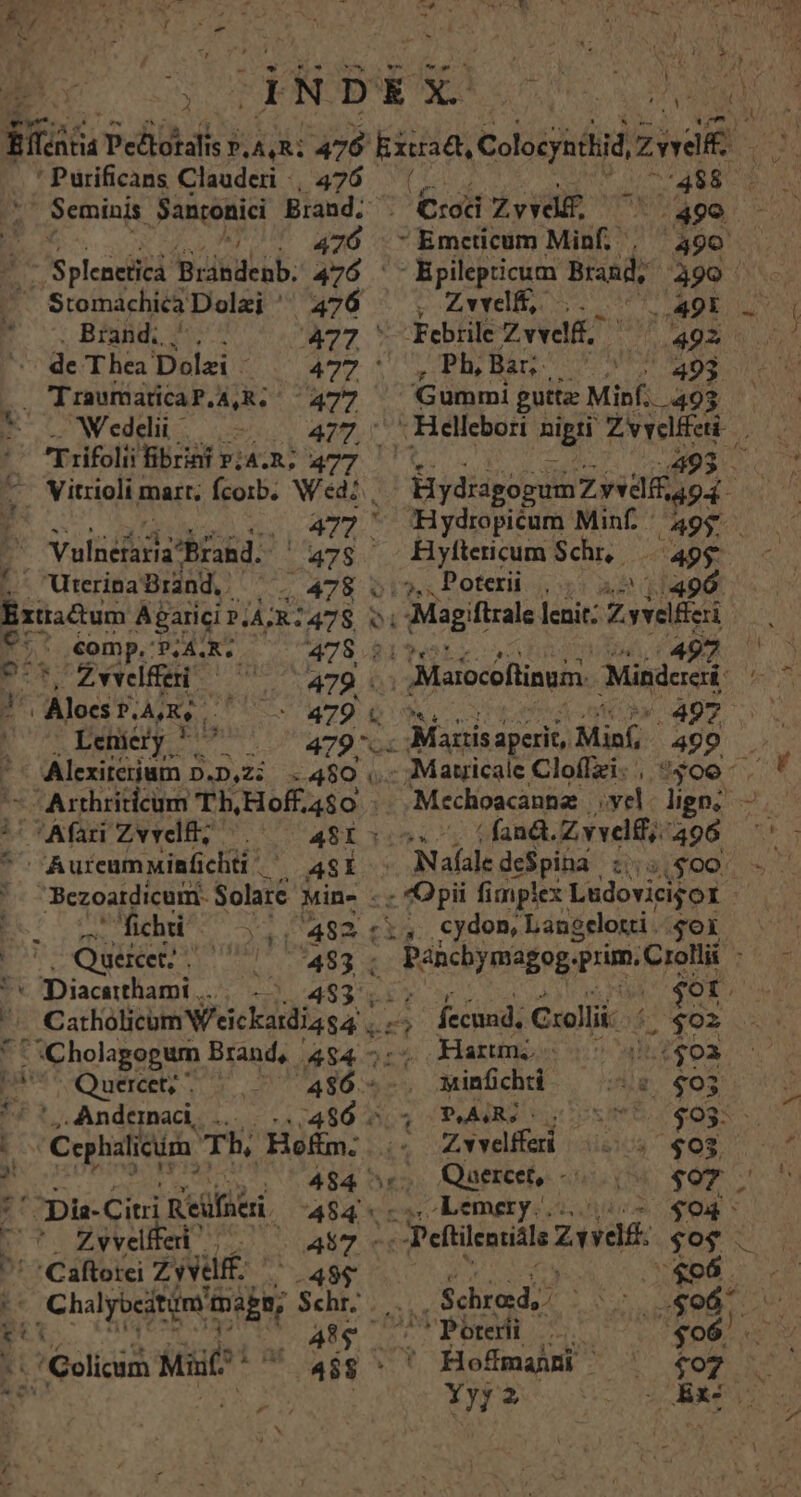 - mh... er MAE ES. as ty cu wr EM Fr &amp; e | : | 9 - 1 ^ B - * , iL | i A ] , ? - H ] T * r ; dNDEX PAESE CN ti ntid a Pehdk LAQRL 476 kkuses Colosyadid Zwei rdc 'Purificans Clauderi , 476 | 7488 ; Seminis Loud Brand. ; Crod Zvvd£, ^ :490 r 476 Emcticum Minf. , 490 E- 'Splenetica 'Buisdcub; 476 '-Epilepticum Brand, 490 Stomachica Dolai ' 476 - v. Zwei, Seb o Brand, ^... 477 ' Febile: Zvveli. 4925/5. de Thea Dolzi i^ wer ^r REPRE NEA 493 . TIraumaticaP.A,R. 477 Gummi gutta Minf. 493 * DWeddi o --— 477, - Hellebori nig Zvyelffeti | i Trifolii Tibrinf »;4.R; 477 2493 . ^ Vitrioli mart; fcorb. Wd: , HydragogumZ yedlf 494- ... 472. Hydrpicum Minf 495. E. Valid hrkd (47s Hyftericum Schr, Pur .' Uterina Brand, . e 478 bios Poteri ios aa Extractum Aparici ?,4R: 478. o Magiftrale lenit: Zvvelic | E 1 €omp.: 'PLA. QR 478 215 497 EUR 9^*^Zwwlfei ^^ 5479 Marocoflinum Mindciai As J los P.A, Lo  US Z9. 4 P409 0 | Leniery ' i Ul M70 or Mastis aperit, P pon 499 . rsen; D.D,Zi . 480 ,..Matricale Cloffzi., «400 V Arthriticum Th, Hoff. :4$0. -.Mechoacanne vel ligo; —.— i! TAfari Zvvelf; ^.^—— 481505. 7 (fand Zvvelff;. 98 1*5 *^ Aureumninfichti ' ASÍ Nafale deSpiha. tya($004 V. Bezoardicum Solarc Mine .. - Opii fimplex Ludovicijot | * fichti bie A92 cli5.. cydon, Langelotti . $oX : Queicet; vae  7483 ; . Pahcbymagog. rim. Crolli : '* Diacatthami .... 453 515 | $ot. i Cstholiem V'eickidigsa | fccund, Collii- ECL *' Cholagogum Brand, 4$4 - Harum, 55 4.2502 pestcQOuedt A6 - dre (ir. €03 fi Andeanad, ... 2/480 5,4 PARI soos 5 «03 - ; /Csphalicim  Tb, Hefim. i5 Zvvelfferi | aiia €op r : 484 »,, Quercet, -..., 185.0 !'^pü- Citri Keüfneri 484. Lemety.. $94 UU Zyvedfed | | 457 « Peftilentidls Ziel $0$ ' *Caftotci Zivuff. -48$ $06 X Chalyocitim mage, Schr; 4 EXT A abs EC « PLE | 'Poterii ENTE $96. /Golicim Mai  4$8^ ' Hofmai ^ $07 S