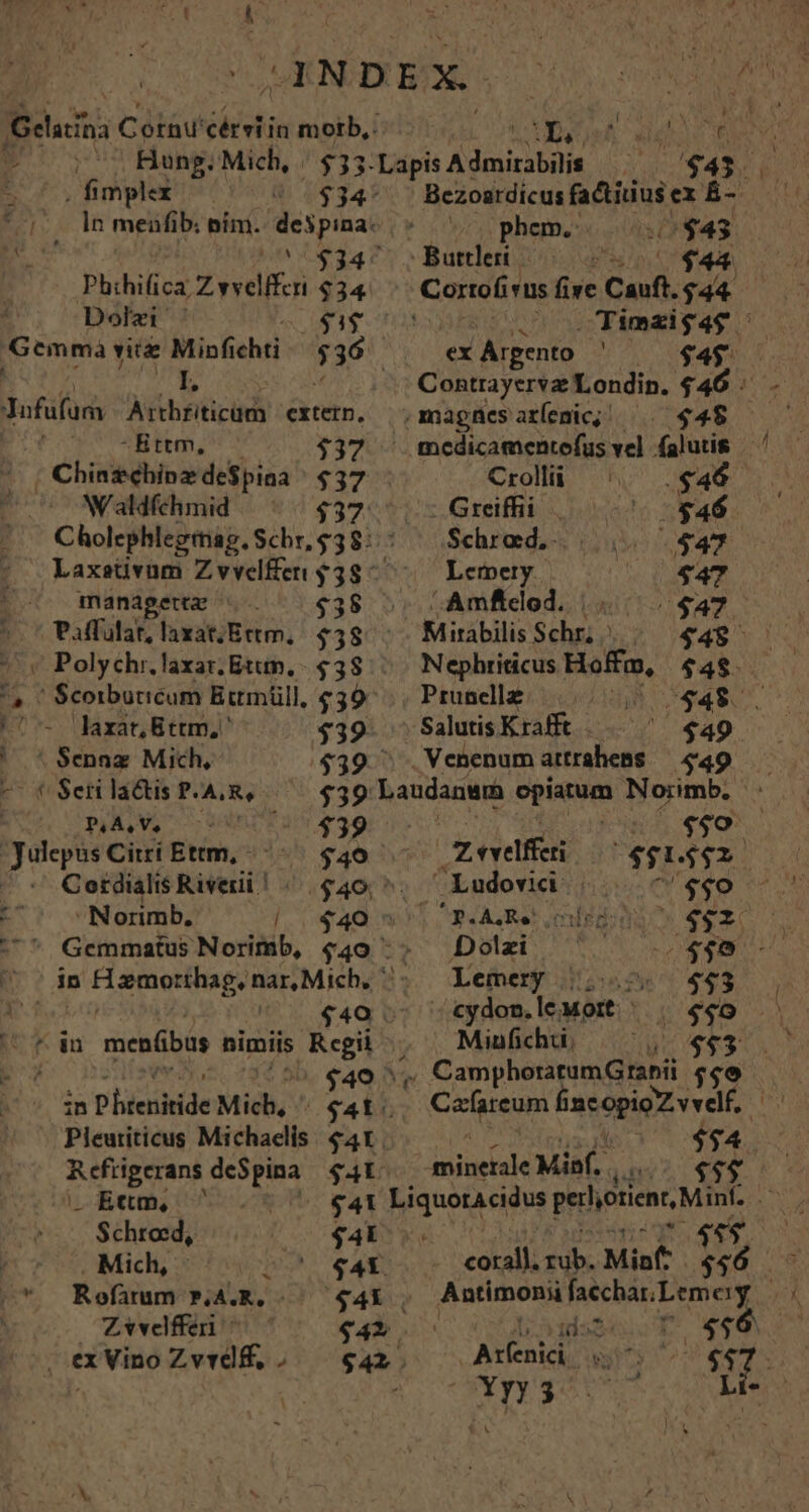 . fimplex 4j Phihifica Z vvelfferi p Dolzi ' Gemma viu Minfichti Bonos bets exten, T. AME, $37 -o( Chinzehinzde$piaa ^ $37 | Waldfchmid | Cholephlegimag. Schr, $38: managettz $38 Paffulat, laxat;Ettm,. $58 « Polychr.laxar. Etttn, $38 F1 -- laxat Bttm,' ' * $ennz Mich, -- t Seri la&amp;is P.A.R, Log ANE $39 Julepus Citi Ettm, ^ $40. — Cordialis River | «| 640, ^. E^ Norimb, | 440^ Gcemmatus Norimb, I? in p Hismoethage nar, Mich, ^: p. $40 ji |t dn menfibus nimiis Reb; | AN ^$449 ^ UNE P htenitide Mich, 0 $4t. . Ettm, Schrosd, $4k . Mich, $4X. |* Rofuum BA.R. ..—— 44i , | Zvvelfferi * $42 ex Vino Zvrdf, , — $42. Bezoardicus fadtiius ex É-- phem.: ü $43 . oo Timzigag / ex Argento ENS T vn COSE TE HAM ondin. $46. .magnesaríemic; —. $45 mcedicamentofus vel alatis Crollü ^. .$46 - Greiffii - $46 Schrad. $47 Lemery. $47 ^ Amficod. $47 Mirabilis Schr, | $48 Nephriticus Hoffa, $48. Prunellz 0048 v$48. Salutis Krafft — $49 $39  .Venenum attrahens $39 Laudanwm opiatum Norimb. $50. i zevelfferi $052. Ludovid | $40. eA Rer imledó 4e$20 Dolzi iu m Lemery j|. 443 ^tydom.lewortt | | 4460 Miufichü. $93 /., CamphoratumGrabii $90 .— . Cafireum ias opigZ veelf à $54 TID A Miaf. $$$ íddas« r /4$6 Arfenici 2 ems ^Xy3 Et.
