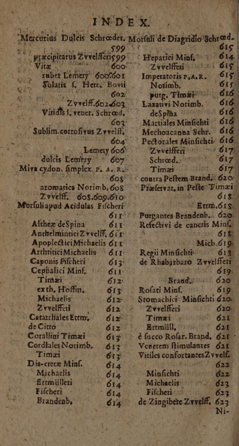 du. MEE , ' 600: i ; ; rüber Lee [47 I - Tolatis f. Here. Bovii ; 602 ARA 603: ' Sublím. coitofiv vus Zyvei dülds Lemery ^ ^ 667- 3n Tisi fimplex. P. ASRQS 6o$8 - - aromarica Norimb, og Zvvelff. dos.609.610: .. Merfali apud Acidulas F Fiícheri 6r Althez deSpina 61r ; Anthielmintici Zvvelff, Gir ^.' Apople&amp;iciMichaelis órr ArthriticiMichaelis. ^ ó rr. Caponis Fifcheti 613: Cephalici Minf.. ^ - éir Timzi | . 612 ex th, Hoff, 613 Mxbhaelis — ^ e Zvvedlffai —. — 612 CatarhalesEttm,/ — 61x . deCitto 61x Corallini Timzi óig CordlalesNorimb. — 615 Timzi —.. PIE Dis-crecz Minf. 614 * Michatlis « 6r4 Étrmiülleti  614 |o Fifcheri You 6147 ' E Pe&amp;torales Minfichti- 616. Zvwvelferi ^o 6vpy Schraed.. ^ 617. Timzi C162 contra Peftem Brahd,- 620:  Píafcrvini in (pre dimi | 61$. ! Ettm.ó1 - RefeGtivi de cancris Minf Stomachici- Miafichti 620. 15 E Hepatici Miaf,' (06 14 | o Zvevelfferi 011 61g Imperatoris PAAR. 61$ Nofimb., «61i. purg. Timsi/-^ | 616. |. Laxaüvi Norimb. 616. ^ de$Sphha - 1G Martsles Minfichti é1G Meéhoacanaa Schr. O16. ) 61&amp; . da Mich. 19r Regii Minfichti 61 $ de R habarbaro Zvvclfferi 619. Brand; 620 .. Kofati Minf. | 619 Zvvelfferi 620: o Timz toà 62 E. Ettmüll, 621. Viriles confortantesZ vvelfe 622 Minfichti ó22z | Michaelis; 5 623 Fifcheri- | 623 Ni-