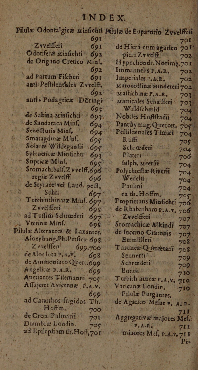 ! do if 5. 69r. Zwwvefferi 691 dc Origano Cretico Minf, Bop asc wan. 692 ' ad Partum Fifcheri /—— ot anti: Peftilendales Z vyelff, - anti. Podaoticz Dóringi | .. 693 '*- de Sabina uinfichii^ ^ 665. /de Sandataca Minf, | $94 SenéQhutis Minf, ^ 694 Smarapgdinz Mipf. 9 PX  regiz Z vvelff. 696 Z vvelfferi 9 ' ad Tuffim Schtederi $97 , Vtenoz Min. ^. (60$ Z «selfferi 699.700 Anpelice P.4.R,^ ^ (699 Hoffm. 700: de Creta Palmarii 701 Dizmbrz Loadio. Oo ad Epilepfiam th. Hoff, 201 | |, 20R0 de Hierá cum ágárico 701. picriZvvel&amp;: | 702. Hypochondr. Nórimb.701 - Immanselis p, A.R, 7021. Imperilesr.A.R, ^— 702. Matocoltinz Mibdereri 702. Maílichinz P.A.R. | 2031. ' Marricales Scheffeti ^^ 70: L; Wldíchmid 704. Nob;les Hoftftadii^ 704. Rüfh 7o$ Schrederti ^^ ^ 704 - Plateri i 0*0 vod 1 fulph, Meetfi ^ ^ 704 Polychiefte Kiverli | 704 W edelii | f 704^ j Paulini 704. ex tb. Hoffm, Zoe 'Proprictatis Minfiehti 706 de Rhábarbarop.A.v. 706. — 707 | de fuccino Cràtomis - 702 Ettmülleri. 8 »^ Tararez Quereetani 768 Sennerti 709. Schroederi 709. Bontü Io. ^ Vaticanz Londir, 719. Pile Purgantes, — de Agarico Me(üe w, 4; R. isa NE Aggtegativat majores Mel. UBQASRQ UU UU TIL ^ minores Mef, p.v TI - j Pio X!