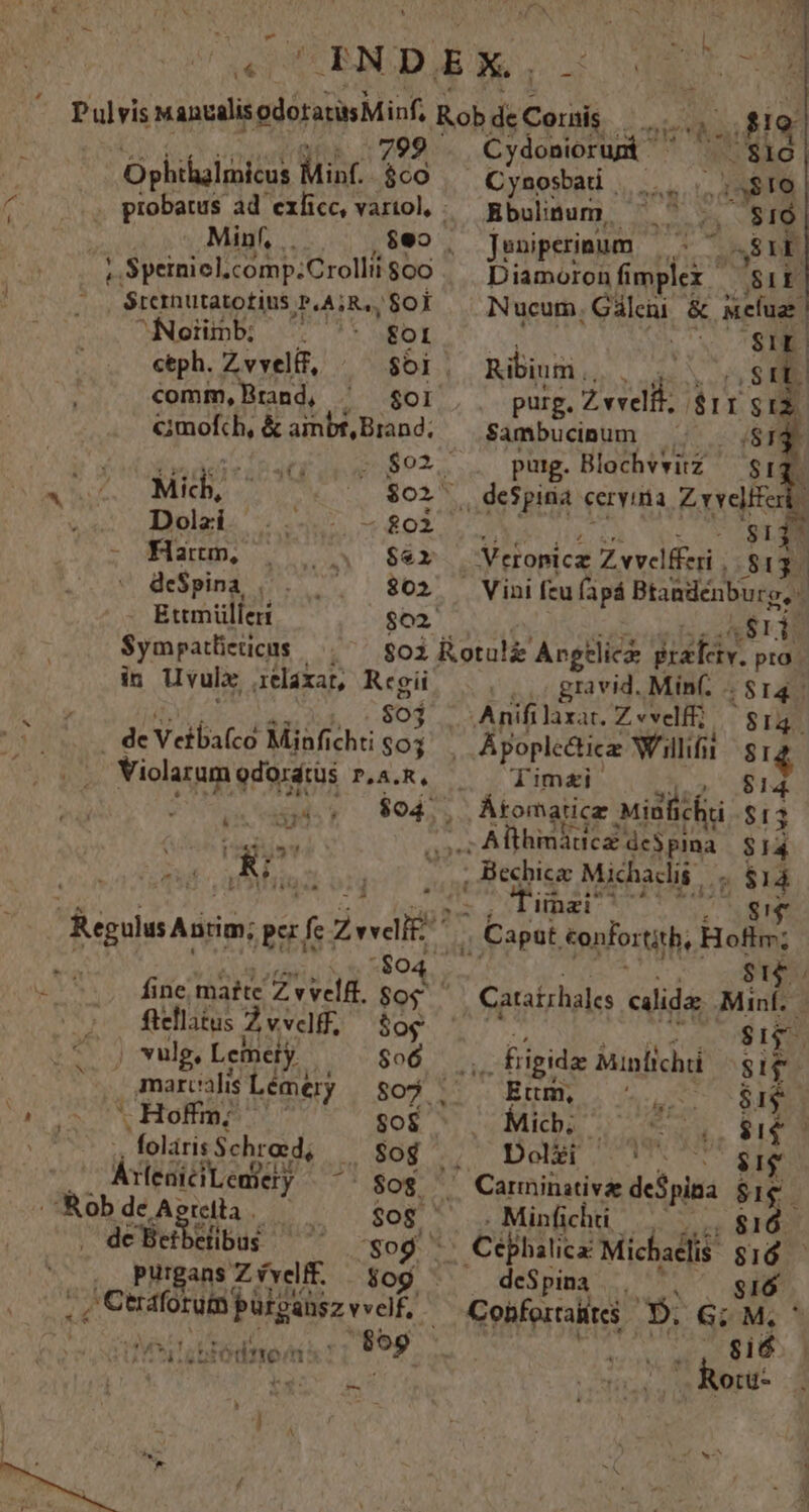 799 . éternutatotius jPIASRAS Soi Noinb ^ € fol ceph. Z vvelíf, $01. comm, Brand, br &amp;mofch, &amp; ainbt, Brand; qUE VT AMMTET T. s. $02. Mich, | $02 Dolzi. ..-.- — $02 Map, | 4 $àéx de$pina |, . ^ — $802 Ettm ülleri $02. $ympatlicticus in Uvulx xelaxat, AEG $04 . de Vetba(co Minfichti $03 Violarum odorátus P,A.R. [* [ ftellatus Zvvdif, $og E vulg, Lcineiy $06 . ^c marcalis Lémery $09 . * Hoffm; gos folirisSchrad, .. Sog ÁeaiciLeniety $og . Rob de Aercita $08. ' deSetbelibus 7 'So purgans Zíveff. — $og iiec d HAMM A dive: n ---— z AAA Cydoniorup ' . $16 Cynosbati | MS ;s$TO Bbulinum, ae $16 Jeniperinum 41.9 DEN Diamoron fi mplex SIE Nucum. Gáleni &amp; &amp;efuar SIE. Ribium | 8 : purg. TEE. ar ISIZ S$ambucinum e corde purg. Blochvvitz $1 : Dr. Veropicz Zvvelfferi . $13. Vini feu fapá Btandenburg, 2 n ,. gravid. Min(. . $14. Anifilaxat. Zevelff; — $14. . Apoplettica Wil s £4 dimai $14. Althmáucz de$pia $14 ; Bechicae Michadis |. ; $14 , linab c gif ,, Capat, confor tith, i Si Cataizhales edids Minf..— L $1. . figida Minlichi Jo Ettm, PAP $$ Micb; Y. Ets T i Dolzi Minfichti . deSpina i dA Cohfoztaiites X Gi M, ^ | sid ' Rotu-