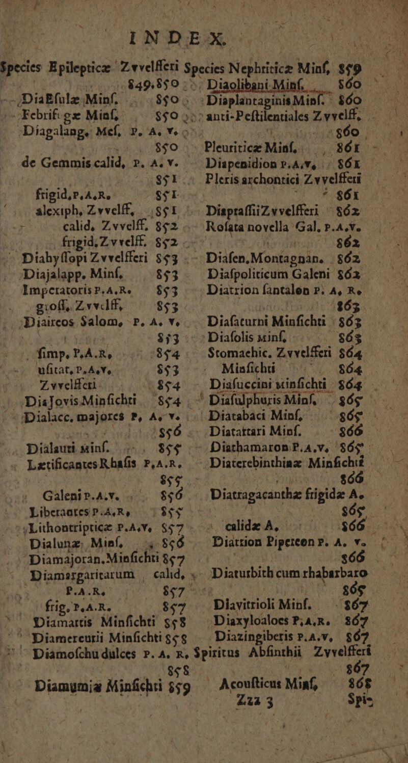 .08$0 - de Gemmis calid, ». A. v. | $31 .. frigid, P.ASRS- $$ LI - Diahyffopi Zvvelfferi $53 /Diajalapp. Minf, $43 lmpcratorisP.A,R. — $53 g:off, Zvvtf, $53 ;Diaireos Salom, P. A. v. $33. qx VAR. 45.2844 ufitat, P, A,Y, $43 Zwwelferi. /-.. 75$$4 xa ds $56 —. Dialaund minf. .-. $44 : Lxtificantcs R bafis P,A.R, $$$ Galenip.A.v. . 556 Libceraates P.A,R, $44 ' yLithontripticae P.A,Y, pj Dialunz; Minf, . 806 ^Diamajoran. Minfichti 867 Diamergaritarum , cal, . P.A.R, $92 frig, T.A. R. $97 — Diamarts Minfichti $58 Diamerceurii Minfichti $6$ ; Dispenidion P.A;v, .. $6x Pleris archontici Zvvelffai '^— *. $6 Rofata novella Gal, P.A.v. 00 $62 Diafpoliticum Galeni $63 Diatrion fantalen P. A, Re ? 020-1263 Diafaturni Minfichti | $65 Stomachic. 3 UE $64 Diatattari Minf. -$66 Diaxyloaloes P;A,R. 367 Diazingiberis P.A.v, $67 Aconfticus Miaf és : » ue Ev MIT