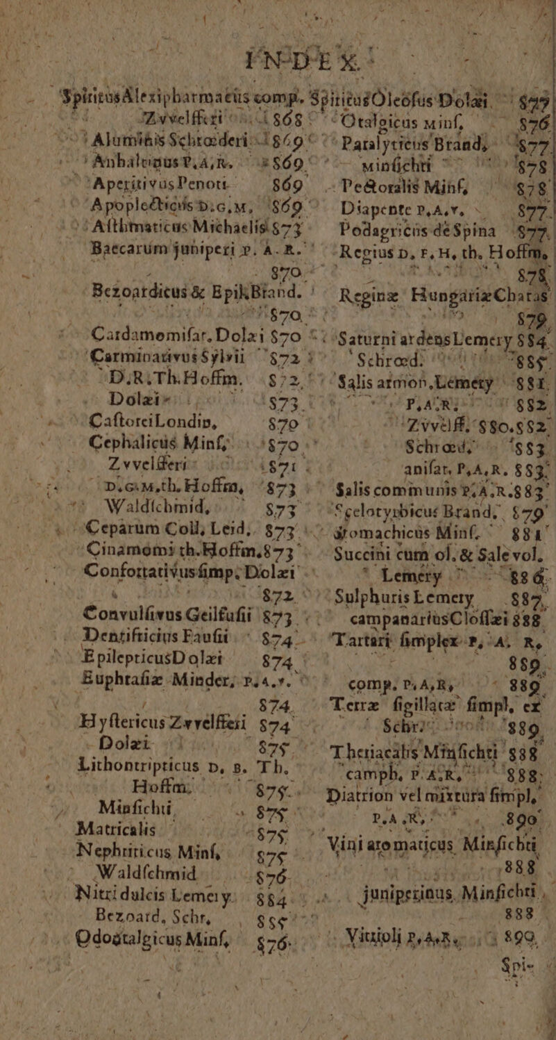 m ; VNDE i3 x! phirinhlesipbarimséis comp. SiiteuiOleófue Dolai. $25 JAN veliti 5.868 : - Otalgicus Minf, . $876 c TAjumi&is Schtorderi- 1g^ A af, ^ Panlycieus. Brand, 4877 C AnbalegusT.A,R. 2560 ' — winüchti ^^ | $78 -Aperitivus Penori- $69 .Te&orai$ Mihf, $78 Apople&ticds b; G,M, 4869. Diapente NXSAST. 1 .8* $ D Card: ihe i Dolzi $7 wA Carmioadvus Sylvii 7ggà D,R; Th Hoffm. $72, Dolzi* 1873. CafloreciLondip, $70 : Cephalicis Minf; || $70 ^ Zvvelderi- 0 iy 1 n.eMuth.Hoffm, /$73 Waldtchmid, |. ^ $73 &eparum Coll; Leid. 875: Cinamom3 th-Hoffm.$73 4 Confoijatui ant Dolzi $72. Aon villi Geilfufii $73. . Dentifticius Faufii |^ $747 EpilepticusD oli 874 Buphtaíiz -Minder; ».4.*. 874. HH yflécicus Zwvelfei $74 — Dolzi | Sene Lithontripticus p, s. T b. Hoffar 7 $75. Minfichii, M X Matricalis. ^$7$ Nephriricus Minf, | goce AWaldfehmid.—....g26. Nitridulcis Lema y: Podagricüs de $pina pd Regius p, F.H, tb. Hoffm, ! $7 [ Reginz Hongrie Chat n UC $79. * Saturni ardensLemery 884. ' Schroed: qutt 88$. Salis atmon (bci '$$1. * p ATI !$$2z. IZ vvaffi $80,682. Schrod; '883. anifat, P,A,R. $837 $4lis communis ?; A 48837 ifomachicus Min(, ^ $884 Succini cum ol. & Sale vol, * Lemery 7 - á. .Sulphuris Lemey | $82. | «am npanariasCloffzi $88 889. i comp, P, A,R, 'Sebrr o00t: fgg. Thaiacilis 'Mhifichr $38. campb. P. AR, $88; Diatrion vel miixtüra fimpl, Ul À S^ 890 junipriinus, Min N Sri- « ; Mund lbebyroi