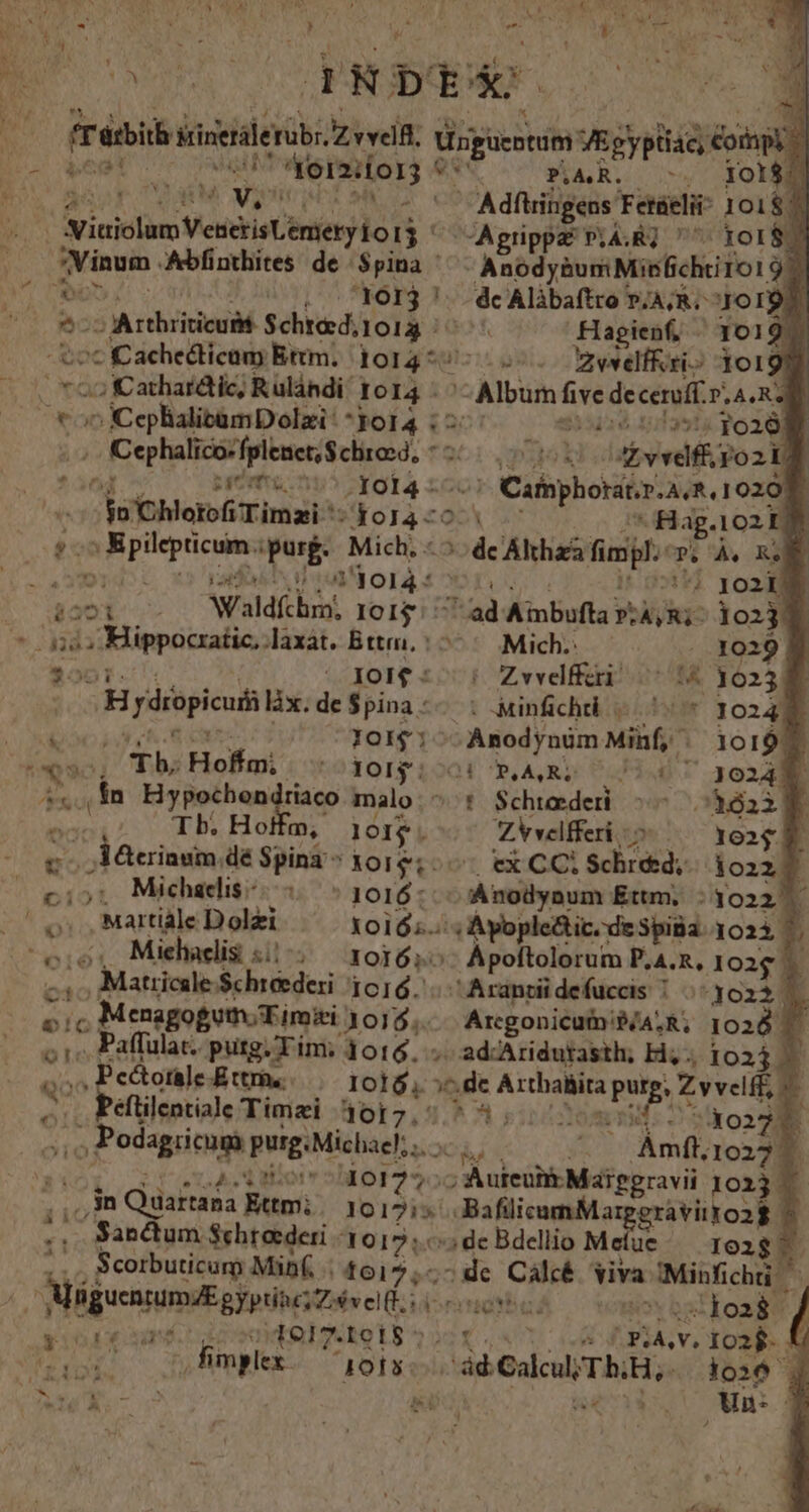 A i ) E ! br «6s T xb: A T , WT V ' » NE wt. f [| LÀ m i^ 1 f arbi sinetale Kb eit isgueotim VE zgypltid ; opi : ; v v. Moo . Adftringens Fetüeli 10187 oue Abfinthites de. $pina AnodyàumMisfichtitol 9 ) A 1613 '. dcAlibaftro »,A;R. JO IQU. S Arthriticuak SchtedioA f Hagienf, - 1019. Lc Cachetlicun Ettm. 1014 * o. Bewelf&ri» 10199 2 KCathardtic, Rulándi' 1014 - -Album five deceraft. PLASRE zm K iis erii 4s dk (acce c ceSxad 0108 | Cephalico:fpleact,$chrosd, * D u divvdf: ro2id , nemi nu5 Yol | Cathphoratir.A, R.1020f. uihloro Timai-* do14 70. Hag. 102 1j d A in purge Mich, : de Alti fimgl.: P.'Às R DMNIFCEPT 255 orti x ic Waldfchrn; IoI$ 1 ad Aibufta i A,R;- 1023 | JOI£- ^: Zwvelfferi oH ydropicuis làx.de$pina-- : jinfichti x $50) IotI$; -— Anodynüm Minf, v b Th Hof 230151201 P, A,RZ: 0 Hd ;.., In. Hypochendriaco malo. ^: $chteederi i Tb. Hoffm, j01$. ZVvelfferi — jerinum, déSpina^301$;.— ex CCi Schid. Martiàle Dolzi Xoió;.: ; Ayople&ic. de Spiba. 1023, 7 2 c; Matricsle Schreederi 1616... Arantüü defuccis 7 1023. él Menagogutn;Timiei 1015. Arcgonicutn: PÁALR, 1028 r . Paffulat. putg. Tim; 1016... ad-Aridutasth; Hi. 1023 2 ^ Pectoraje Ettm. UEM, p^ dc pendens Zvvelff, .. Péftilentiale Timzi 4017.' R3; 1 do220. o Podagricuga purg. Michaehuocu « 0 Ámft, 10227 To s Mor 10127. ; Auieüih Maipgravii 10213 . qi jn )dartána Ettmi. 1017:5 . BafilicomMar ipgravitroag ^ .. Sandum $ehreederi (1015, de Bdellio Mefue/— 102g : Scorbuticum Mibf. t617,;- ^de Cálcé viva oIMibichtie F. Méguasumd gioi veliti seuent Joa fimplex 1015 id Gall Tb, io26 | /
