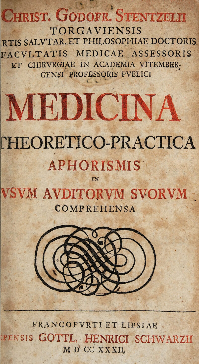 9 RIST*1 ..... „ TORGAVIENSIS RTIS SALVTAR. ET PHILOSOPHIAE DOCTORIS FACVLTATIS MEDICAE ASSESSORIS ET CHIRVRGIAE IN ACADEMIA VITEMBER; GENSl’ PROFESSORIS PVBLICI rHEORETICO-PRACTICA APHORISMIS IN VSVM AVDITORVM SVORVM ■* COMPREHENSA FRANCOFVRTI ET LI-PSIAE (pensis GOTTL HENRICI SCHWARZII M D CC XXXII»
