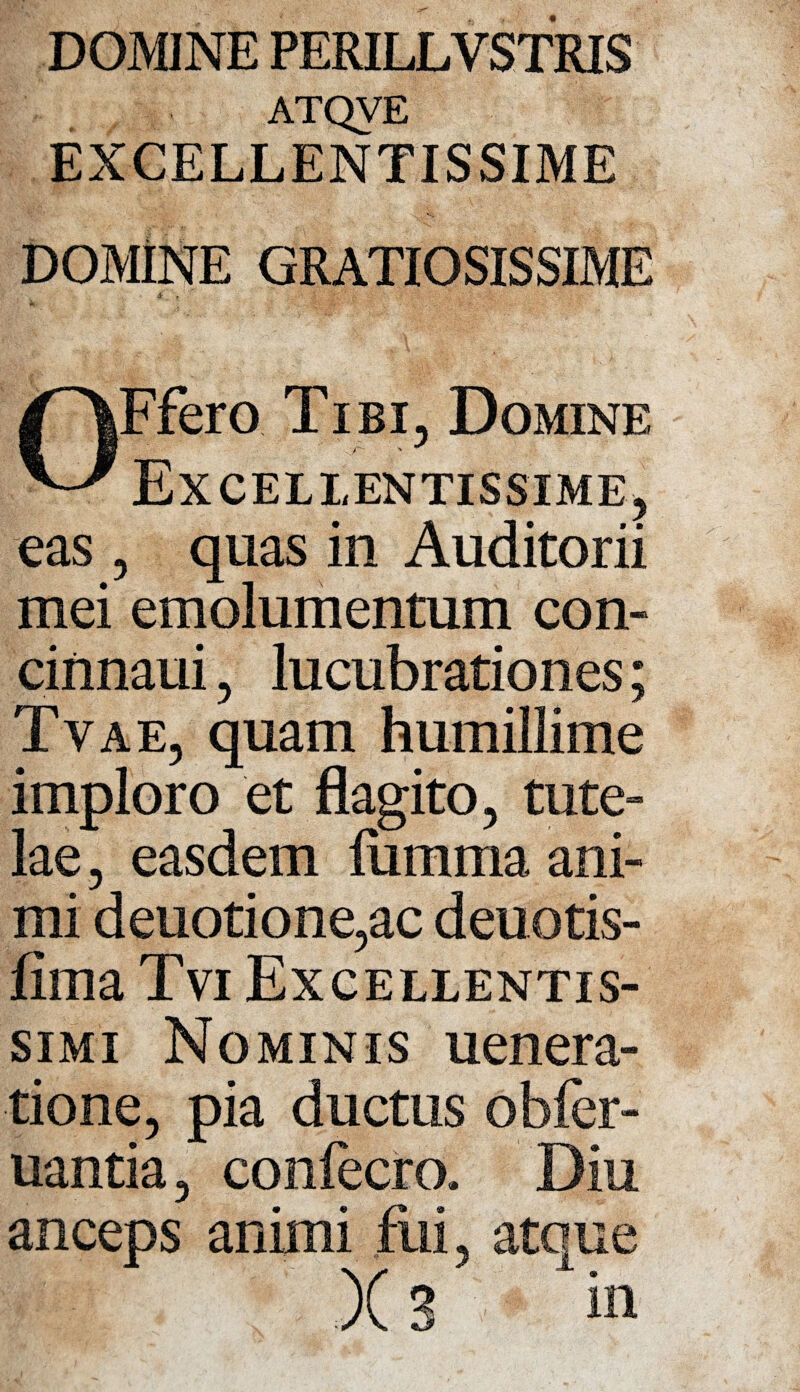 DOMINE PERILLVSTRIS ATQVE EXCELLENTISSIME DOMiNE GRATIOSISSIME .+ . t OFfero Tibi, Domine Excellentissime, eas , quas in Auditorii mei emolumentum con- cinnaui, lucubrationes; Tvae, quam humillime imploro et flagito, tute¬ lae , easdem lumina ani¬ mi deuotione,ac deuotis- fima Tvi Excellentis¬ simi Nominis uenera- tione, pia ductus obfer- uantia, conlecro. Diu anceps animi fui, atque X 3 in