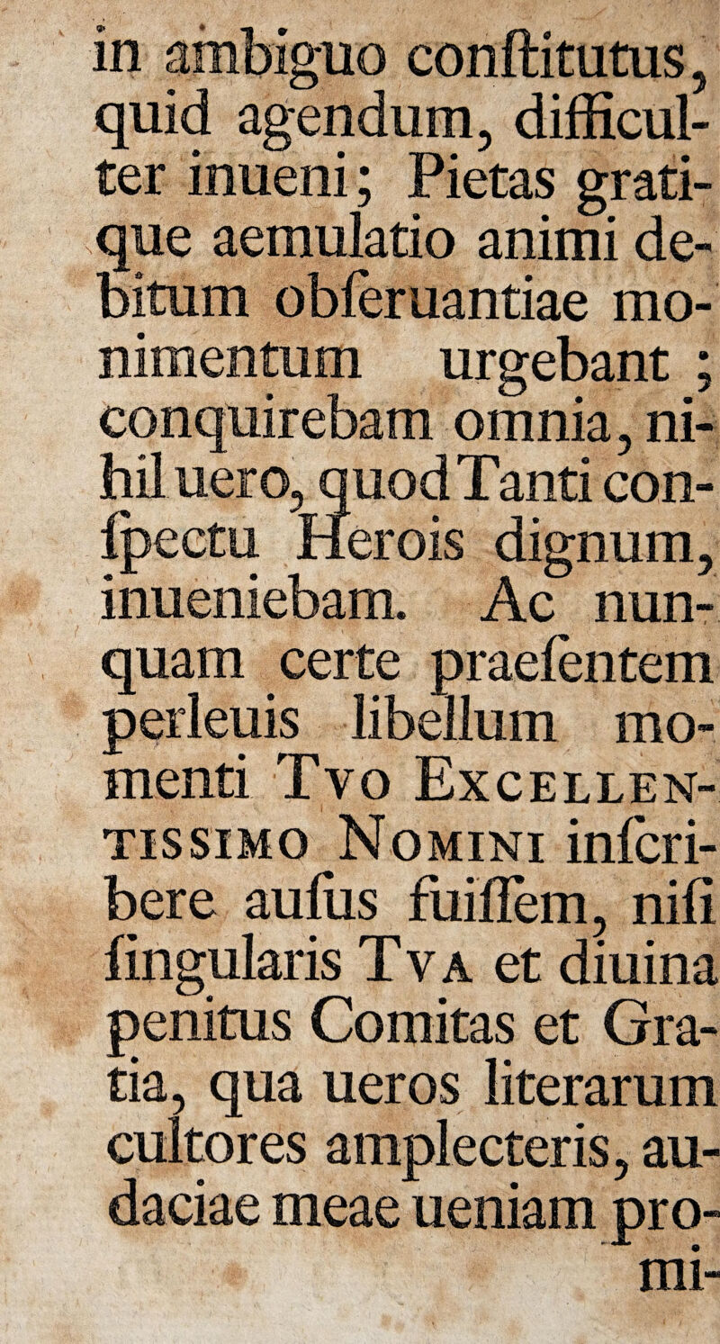 quid agendum, difficul¬ ter inueni; Pietas grati- que aemulatio animi de¬ bitum obferuantiae mo¬ llimentum urgebant ; conquirebam omnia, ni¬ hil uero, quodTanticon- fpeetu Herois dignum, inueniebam. Ac nun¬ quam certe praeientem perleuis libellum mo¬ menti Tvo Excellen¬ tissimo Nomini infcri- bere aufus fuiffem, nili fingularis Tva et diuina penitus Comitas et Gra¬ tia, qua ueros literarum cultores amplecteris, au¬ daciae meae ueniam pro-