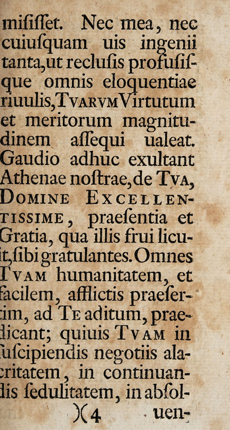 mififlet Nec mea, nec cuiufquam uis ingenii tanta,ut reclufis profufii- que omnis eloquentiae riuuliSjTvARVMVirtutum et meritorum magnitu¬ dinem aflequi ualeat Gaudio adhuc exultant Athenae noftrae,de Tva, Domine Excellen¬ tissime 3 praefentia et Gratia, qua illis frui licu¬ it,fibi gratulantes. Omnes ]?vam humanitatem, et facilem, afflictis praefer* :im, ad Te aditum, prae¬ beant; quiuisTvAM in 'ufeipiendis negotiis ala¬ critatem , in continuan- lis fedulitatem, in abfol-