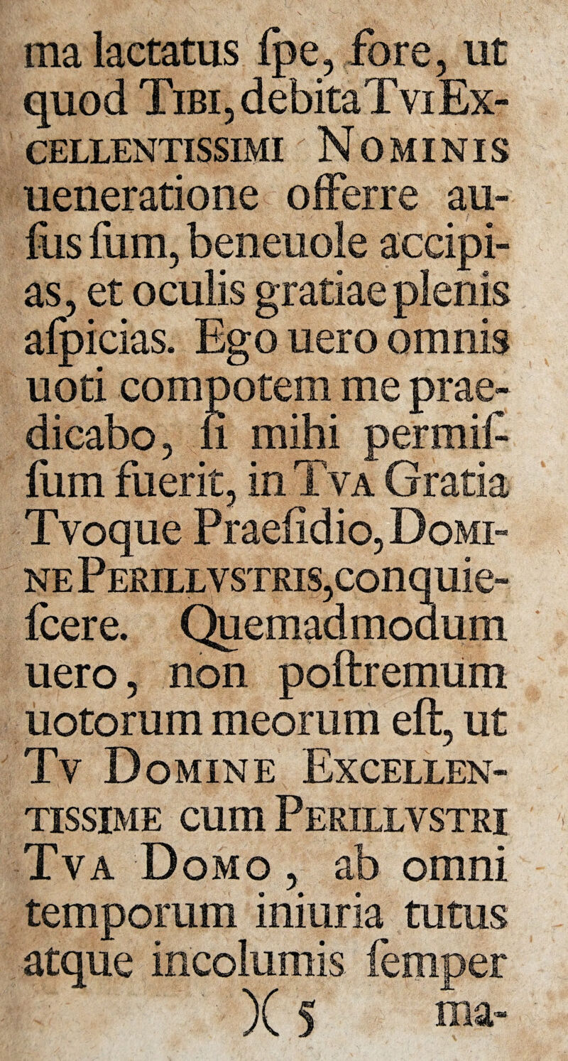 ma lactatus fpe, fore, ut quod Tibi, debitaTviEx¬ cellentissimi ' Nominis ueneratione offerre au- fos tum, benenole accipi¬ as, et oculis gratiae plenis afpicias. Ego uero omnis uoti compotem me prae¬ dicabo, ii mihi permif fum fuerit, in Tva Gratia Tvoque Praelidio, Domi¬ ne P erill v STRis,conquie- fcere. Quemadmodum uero, non poftremum uotorum meorum eft, ut Tv Domine Excellen¬ tissime cum Perxllvstri Tva Domo ,. ab omni temporum iniuria tutus atque incolumis femper