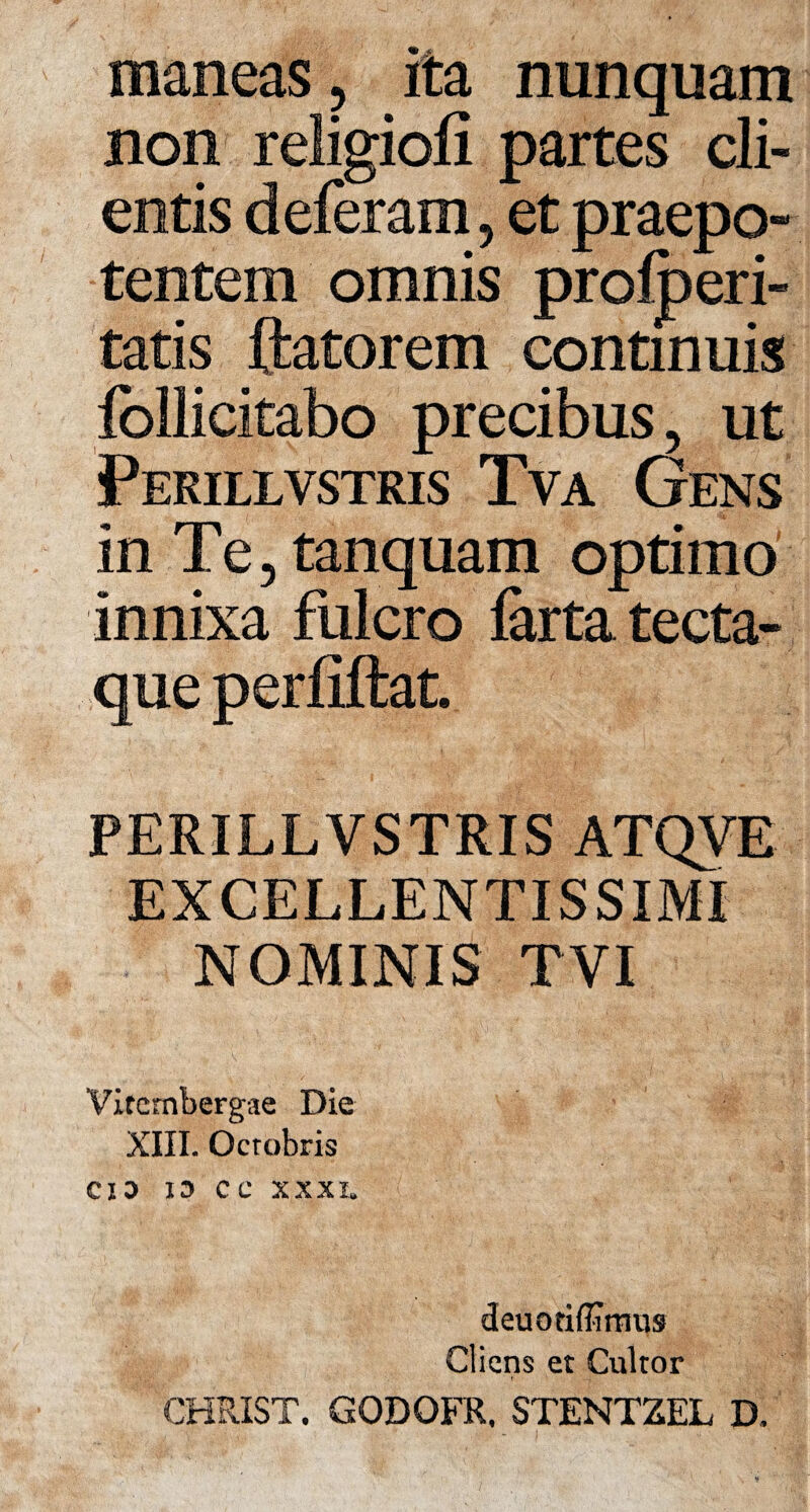 maneas, ita nunquam non religiofi partes cli¬ entis deferam, et praepo¬ tentem omnis proceri¬ tatis ftatorem continuis follicitabo precibus, ut Perillvstris Tva Gens in Te, tanquam optimo innixa fulcro farta tecta¬ que perfiftat. PERILLVSTRIS ATQVE EXCELLENTISSIMI NOMINIS TVI Vircmbergae Die XIII. Ocrobris CIO id cc XXXI» deuoriffimus Cliens et Cultor CHRIST. GODOFR, STENTZEL D,