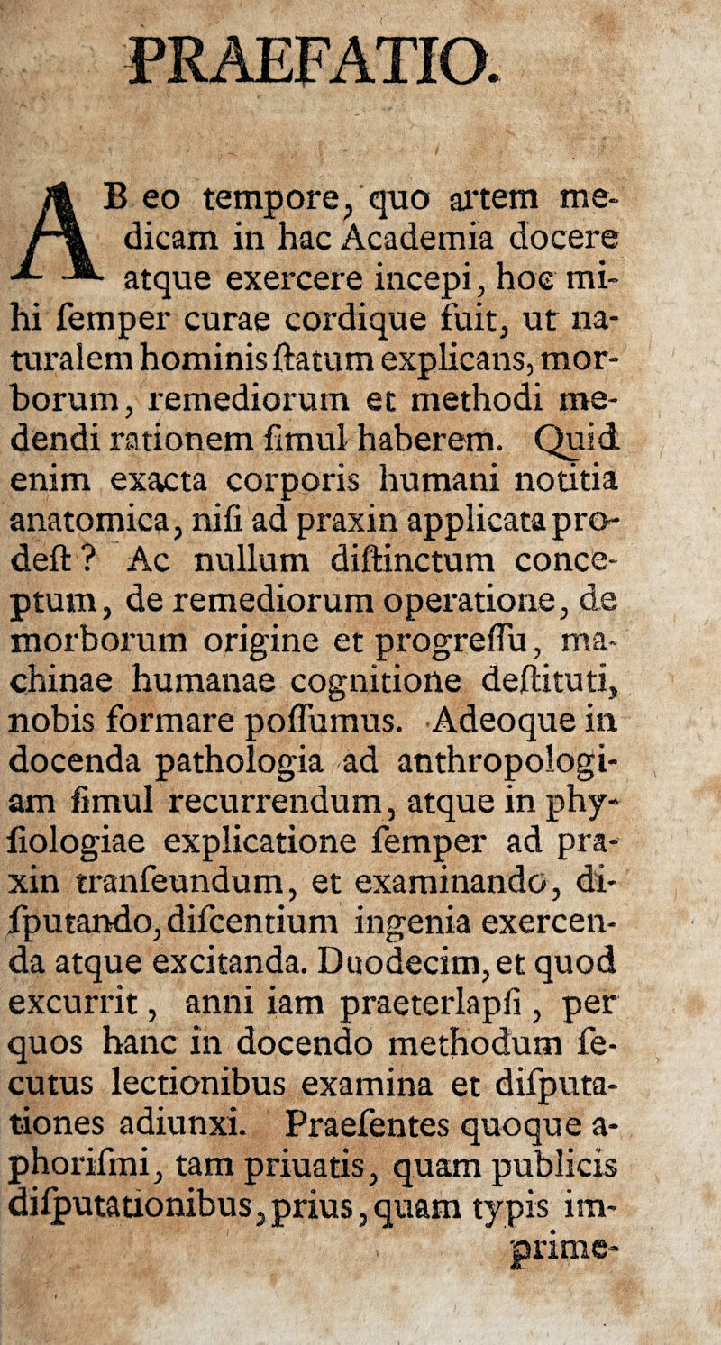 PRAEFATIO. AB eo tempore, quo artem me¬ dicam in hac Academia docere atque exercere incepi, hoc mi¬ hi femper curae cordique fuit, ut na¬ turalem hominis ftatum explicans, mor¬ borum, remediorum et methodi me¬ dendi rationem fimul haberem. Quid enim exacta corporis humani notitia anatomica, nili ad praxin applicatapro- deft ? Ac nullum diftinctum conce¬ ptum, de remediorum operatione, de morborum origine et progreffu, ma¬ chinae humanae cognitione deftituti, nobis formare poflumus. Adeoque in docenda pathologia ad anthropologi- am fimul recurrendum , atque in phy- fiologiae explicatione femper ad pra¬ xin tranfeundum, et examinando, di- fputando, difcentium ingenia exercen¬ da atque excitanda. Duodecim,et quod excurrit, anni iam praeterlapfi , per quos hanc in docendo methodum fe- cutus lectionibus examina et difputa- tiones adiunxi. Praefentes quoque a- phorifmi, tam priuatis, quam publicis dilputationibus, prius, quam typis im-