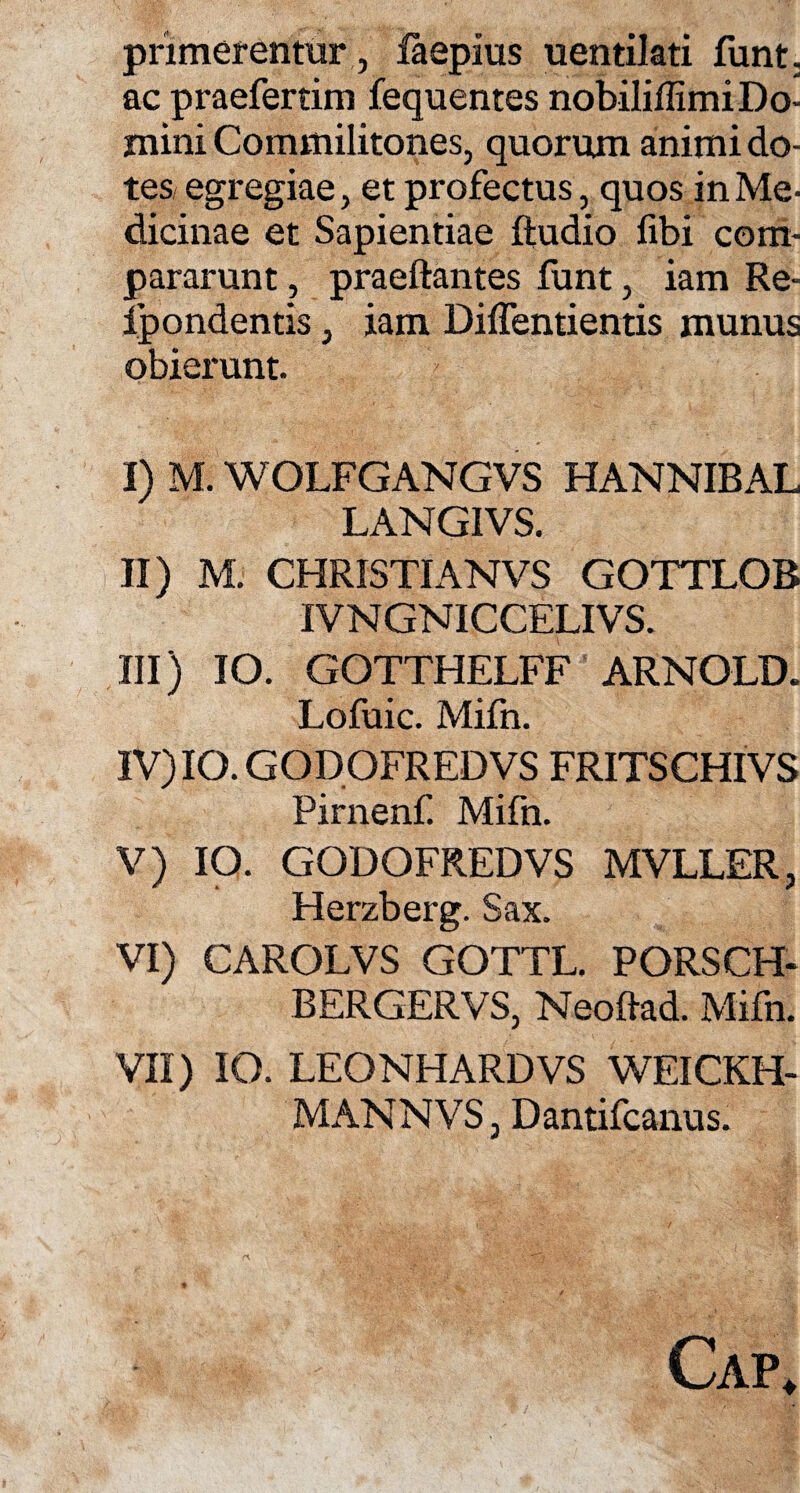 pnmerentur, faepius uentilati funt. ac praefertim fequentes nobilillimi Do¬ mini Commilitones, quorum animi do¬ tes egregiae, et profectus, quos in Me¬ dicinae et Sapientiae ftudio fibi com¬ pararunt , praedantes funt, iam Re- Ipondentis, iam Diffentientis munus obierunt. I) M. WOLFGANGVS HANNIBAL LANGIVS. II) M. CHRISTIANVS GOTTLOB IVNGNICCELIVS. III) IO. GOTTHELFF ARNOLD. Lofuic. Mifn. IV) IO. GODOFREDVS FRITSCHIVS Pirnenf. Mifn. V) IO. GODOFREDVS MVLLER, Herzberg. Sax. VI) CAROLVS GOTTL. PORSCH- BERGERVS, Neodad. Mifn. VII) IO. LEONHARDVS WEICKH- MANNVS, Dantifcanus. Cap.