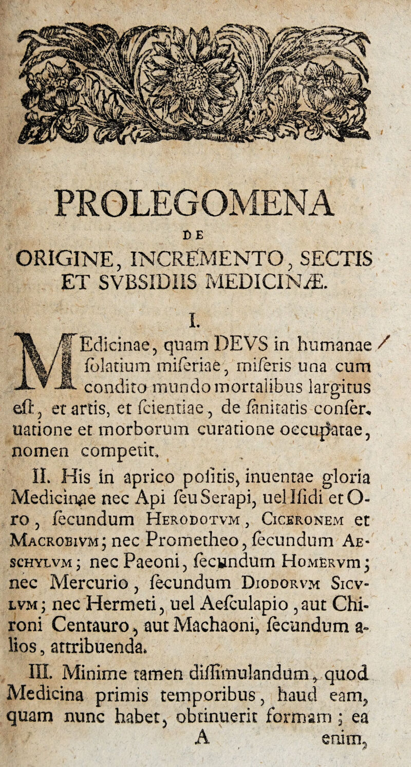 PROLEGOMENA B E ORIGINE, INCREMENTO, SECTIS ET SVBSID1IS MEDICINiE. I. JTEdicinae, quam DEVS in humanae / !%/1 fblatium miferiae, mileris una cum JL condita mundo mortalibus largitus eft, et artis, et fcientiae, de {finituris confer, natione et morborum curatione occupatae, nomen competit, II. His in aprico politis, inuentae gloria Medicinae nec Api feuSerapi, uellfidi etO- ro , fecundum Herodotvm , Ciceronem et Macrobivm; nec Prometheo, fecundum Ae- schylvm ; nec Paeoni, fecundum Homerviu •, nec Mercurio, fecundum Diodorvm Sicv- lvm ; nec Hermeti, uel Aefculapio, aut Chi¬ roni Centauro, aut Machaoni, fecundum a- lios, attribuenda. III. Minime tamen diflhtiulandum, quod Medicina primis temporibus, haud eam, quam nunc habet, obtinuerit formam; ea A enim,